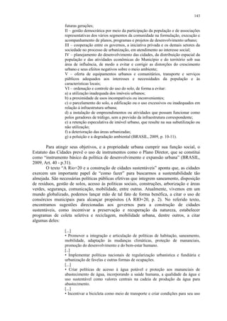 143
futuras gerações;
II – gestão democrática por meio da participação da população e de associações
representativas dos vários segmentos da comunidade na formulação, execução e
acompanhamento de planos, programas e projetos de desenvolvimento urbano;
III – cooperação entre os governos, a iniciativa privada e os demais setores da
sociedade no processo de urbanização, em atendimento ao interesse social;
IV – planejamento do desenvolvimento das cidades, da distribuição espacial da
população e das atividades econômicas do Município e do território sob sua
área de influência, de modo a evitar e corrigir as distorções do crescimento
urbano e seus efeitos negativos sobre o meio ambiente;
V – oferta de equipamentos urbanos e comunitários, transporte e serviços
públicos adequados aos interesses e necessidades da população e às
características locais;
VI – ordenação e controle do uso do solo, de forma a evitar:
a) a utilização inadequada dos imóveis urbanos;
b) a proximidade de usos incompatíveis ou inconvenientes;
c) o parcelamento do solo, a edificação ou o uso excessivos ou inadequados em
relação à infraestrutura urbana;
d) a instalação de empreendimentos ou atividades que possam funcionar como
polos geradores de tráfego, sem a previsão da infraestrutura correspondente;
e) a retenção especulativa de imóvel urbano, que resulte na sua subutilização ou
não utilização;
f) a deterioração das áreas urbanizadas;
g) a poluição e a degradação ambiental (BRASIL, 2009, p. 10-11).
Para atingir seus objetivos, e a propriedade urbana cumprir sua função social, o
Estatuto das Cidades prevê o uso de instrumentos como o Plano Diretor, que se constitui
como “instrumento básico da política de desenvolvimento e expansão urbana” (BRASIL,
2009, Art. 40 - p.31).
O texto “A Rio+20 e a construção de cidades sustentáveis” aponta que, as cidades
exercem um importante papel de “como fazer” para buscarmos a sustentabilidade tão
almejada. São necessárias políticas públicas efetivas que integrem saneamento, disposição
de resíduos, gestão de solos, acesso às políticas sociais, construções, arborização e áreas
verdes, segurança, comunicação, mobilidade, entre outras. Atualmente, vivemos em um
mundo globalizado, podemos lançar mão de tal fato de forma benéfica, a citar o uso de
consórcios municipais para alcançar propósitos (A RIO+20, p. 2). No referido texto,
encontramos sugestões direcionadas aos governos para a construção de cidades
sustentáveis, como incentivar a preservação e recuperação da natureza, estabelecer
programas de coleta seletiva e reciclagem, mobilidade urbana, dentre outros, a citar
algumas deles:
[...]
• Promover a integração e articulação de políticas de habitação, saneamento,
mobilidade, adaptação às mudanças climáticas, proteção de mananciais,
promoção do desenvolvimento e do bem‐estar humano.
[..]
• Implementar políticas nacionais de regularização urbanística e fundiária e
urbanização de favelas e outras formas de ocupações.
[...]
• Criar políticas de acesso à água potável e proteção aos mananciais de
abastecimento de água, incorporando a saúde humana, a qualidade da água e
uso sustentável como valores centrais na cadeia de produção da água para
abastecimento.
[...]
• Incentivar a bicicleta como meio de transporte e criar condições para seu uso
 