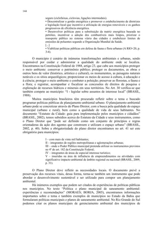 144
seguro (ciclofaixas, ciclovias, ligações intermodais).
• Descentralizar a gestão energética e promover o estabelecimento de diretrizes
e legislação local que incentive a utilização de energias renováveis e os ganhos
progressivos de eficiência energética.
• Desenvolver políticas para a substituição da matriz energética baseada no
petróleo, incentivar a adoção dos combustíveis mais limpos, priorizar o
transporte público no sistema viário das cidades e estabelecer limites de
emissões de poluentes segundo a Organização Mundial da Saúde.
[...]
• Viabilizar políticas públicas em defesa da fauna e flora urbanas (A RIO+20, p.
3-4).
O município é cenário de inúmeras transformações ambientais e urbanas, sendo
responsável por cuidar e administrar a qualidade do ambiente onde se localiza.
Encontramos na Constituição Federal de 1988, artigo 23, que cabe aos municípios proteger
o meio ambiente: conservar o patrimônio público; proteger os documentos, as obras e
outros bens de valor (histórico, artístico e cultural), os monumentos, as paisagens naturais
notáveis e os sítios arqueológicos; proporcionar os meios de acesso à cultura, à educação e
à ciência; proteger o meio ambiente e combater a poluição; preservar as florestas, a fauna e
a flora; e registrar, acompanhar e fiscalizar as concessões de direitos de pesquisa e
exploração de recursos hídricos e minerais em seus territórios. No Art. 30 verifica-se que
também compete ao município: “I - legislar sobre assuntos de interesse local” (BRASIL,
1988).
Muitos municípios brasileiros têm procurado refletir sobre o tema e buscado
programar políticas públicas de planejamento ambiental urbano. O planejamento ambiental
urbano pode se concretizar através do Plano Diretor, com a busca pela qualidade do espaço
municipal (urbano e rural), bem como a qualidade de vida de seus habitantes. No
documento “Estatuto da Cidade: guia para implementação pelos municípios e cidadãos”
(BRASIL, 2002), temos subsídios acerca do Estatuto da Cidade e seus instrumentos, como
o Plano Diretor que “pode ser definido como um conjunto de princípios e regras
orientadoras da ação dos agentes que constroem e utilizam o espaço urbano” (BRASIL,
2002, p. 40). Sobre a obrigatoriedade do plano diretor encontramos no art. 41 ser este
obrigatório para municípios:
I – com mais de vinte mil habitantes;
II – integrantes de regiões metropolitanas e aglomerações urbanas;
III – onde o Poder Público municipal pretenda utilizar os instrumentos previstos
no 4º do art. 182 da Constituição Federal;
IV – integrantes de áreas de especial interesse turístico;
V – inseridas na área de influência de empreendimentos ou atividades com
significativo impacto ambiental de âmbito regional ou nacional (BRASIL, 2009,
p. 31).
O Plano Diretor deve refletir as necessidades locais. O documento prevê a
preservação dos recursos vitais, dessa forma, torna-se também um instrumento que pode
abordar o desenvolvimento sustentável e ser utilizado para compor um planejamento
ambiental.
Há inúmeros exemplos que podem ser citados de experiências de políticas públicas
nos municípios. No texto “Política e plano municipal de saneamento ambiental:
experiências e recomendações” (MORAES; BORJA, 2005), encontramos informações
importantes sobre o tema e também exemplos de municípios no Estado da Bahia que
formularam políticas municipais e planos de saneamento ambiental. No Rio Grande do Sul
podemos citar os planos municipais de gerenciamento ambiental dos municípios de
 