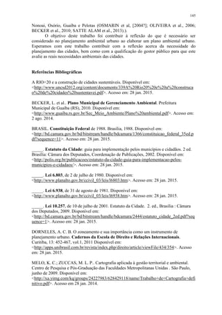 145
Nonoai, Osório, Guaíba e Pelotas (OSMARIN et al, [2004?]; OLIVEIRA et al., 2006;
BECKER et al., 2010; SATTE ALAM et al., 2013).).
O objetivo deste trabalho foi contribuir à reflexão do que é necessário ser
considerado no planejamento ambiental urbano ao elaborar um plano ambiental urbano.
Esperamos com este trabalho contribuir com a reflexão acerca da necessidade do
planejamento das cidades, bem como com a qualificação do gestor público para que este
avalie as reais necessidades ambientais das cidades.
Referências Bibliográficas
A RIO+20 e a construção de cidades sustentáveis. Disponível em:
<http://www.uncsd2012.org/content/documents/339A%20Rio20%20e%20a%20construca
o%20de%20cidades%20sustentavei.pdf>. Acesso em: 28 jan. 2015.
BECKER, L. et al.. Plano Municipal de Gerenciamento Ambiental. Prefeitura
Municipal de Guaíba (RS), 2010. Disponível em:
<http://www.guaiba.rs.gov.br/Sec_Meio_Ambiente/Plano%20ambiental.pdf>. Acesso em:
2 ago. 2014.
BRASIL. Constituição Federal de 1988. Brasília, 1988. Disponível em:
<http://bd.camara.gov.br/bd/bitstream/handle/bdcamara/1366/constituicao_federal_35ed.p
df?sequence=11>. Acesso em: 28 jan. 2015.
_____. Estatuto da Cidade: guia para implementação pelos municípios e cidadãos. 2 ed.
Brasília: Câmara dos Deputados, Coordenação de Publicações, 2002. Disponível em:
<http://polis.org.br/publicacoes/estatuto-da-cidade-guia-para-implementacao-pelos-
municipios-e-cidadaos/>. Acesso em: 28 jan. 2015.
_____. Lei 6.803, de 2 de julho de 1980. Disponível em:
<http://www.planalto.gov.br/ccivil_03/leis/l6803.htm>. Acesso em: 28 jan. 2015.
_____. Lei 6.938, de 31 de agosto de 1981. Disponível em:
<http://www.planalto.gov.br/ccivil_03/leis/l6938.htm>. Acesso em: 28 jan. 2015.
_____. Lei 10.257, de 10 de julho de 2001. Estatuto da Cidade. 2. ed., Brasília : Câmara
dos Deputados, 2009. Disponível em:
<http://bd.camara.gov.br/bd/bitstream/handle/bdcamara/2444/estatuto_cidade_2ed.pdf?seq
uence=1>. Acesso em: 28 jan. 2015.
DORNELES, A. C. B. O zoneamento e sua importância como um instrumento de
planejamento urbano. Cadernos da Escola de Direito e Relações Internacionais.
Curitiba, 13: 452-467, vol.1, 2011 Disponível em:
<http://apps.unibrasil.com.br/revista/index.php/direito/article/viewFile/434/354>. Acesso
em: 28 jan. 2015.
MELO, K. C.; ZUCCAS, M. L. P.. Cartografia aplicada à gestão territorial e ambiental.
Centro de Pesquisa e Pós-Graduação das Faculdades Metropolitanas Unidas . São Paulo,
junho de 2009. Disponível em:
<http://xa.yimg.com/kq/groups/24227983/628429118/name/Trabalho+de+Cartografia+defi
nitivo.pdf>. Acesso em 28 jan. 2014.
 