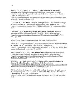 146
MORAES, L. R. S.; BORJA, P. C.. Política e plano municipal de saneamento
ambiental: experiências e recomendações. Organização Panamericana da Saúde;
Ministério das Cidades, Programa de Modernização do Setor de Saneamento. Brasília:
OPAS, 2005. Disponível em:
<http://www.meioambiente.pr.gov.br/arquivos/File/coea/pncpr/Politica_Municipal_Sanea
mento.pdf>. Acesso em: 28 jan. 2015.
OLIVEIRA, A. M. et al. Plano Ambiental Municipal: Osório – RS. Prefeitura Municipal
de Osório/Secretaria de Planejamento e Meio Ambiente, 2006. Disponível em:
<http://www.osorio.rs.gov.br/sites/9100/9172/PDirAmbOsorio.PDF>. Acesso em:14 jan.
2014.
OSMARIN, L. et al.. Plano Municipal do Município de Nonoai (RS). Conselho
Municipal de Meio Ambiente de Nonoai (COMPAM), [2004?]. Disponível em:
<http://www.meioambiente.pr.gov.br/arquivos/File/coea/pncpr/planoamb.pdf>. Acesso
em: 2 ago. 2014.
REIGOTA, M.. O que é educação ambiental. São Paulo: Brasiliense, 2012.
SANTOS, C.. Cartografia ambiental e planejamento territorial urbano. Patrimônio: Lazer
& Turismo, v. 6, n. 7, jul.-ago.-set./2009, p. 40-74. Disponível em:
<http://www.unisantos.br/pos/revistapatrimonio/pdf/Artigo3_v6_n7_jul_ago_set2009_Patr
imonio_UniSantos.pdf>. Acesso em: 28 jan. 2015.
SATTE ALAM, N. O. G. et al.. Plano Ambiental de Pelotas. Prefeitura Municipal de
Pelotas/Secretaria de Qualidade Ambiental, novembro de 2013. Disponível em:
<http://www.pelotas.rs.gov.br/qualidade-ambiental/plano-municipal/arquivos/Plano-
Ambiental-de-Pelotas.pdf>. Acesso em: 2 ago. 2014.
SCHENINI, P. C.; NASCIMENTO, D. T. N.. Gestão pública sustentável. Revista de
Ciências da Administração, v.4, n.08, jul/dez 2002. Disponível em:
<file:///C:/Documents%20and%20Settings/pc01/Meus%20documentos/Downloads/Dialnet
-GestaoPublicaSustentavel-4014206.pdf>. Acesso em: 28 jan. 2015.
TONIAL, T. M. et al.. Diagnóstico ambiental de unidades da paisagem da região noroeste
do estado do rio grande do sul no período de 1984 a 1999. RBC - Revista Brasileira de
Cartografia Nº 57/03, 2005. Disponível em:
<http://www.lsie.unb.br/rbc/index.php/rbc/article/viewFile/127/110>. Acesso em: 28 jan.
2015.
 