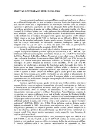 147
12 GESTÃO INTEGRADA DE RESÍDUOS SÓLIDOS
Marcos Vinicius Godecke
Entre as muitas atribuições dos gestores públicos municipais brasileiros, as relativas
aos resíduos sólidos gerados em seus territórios revestem-se de singular importância, tanto
pelo elevado custo para a implementação de destinações corretas como os também
significativos problemas decorrentes da falta de adequação desta gestão. Exemplifica a
importância econômica da gestão de resíduos sólidos a informação trazida pelo Plano
Nacional de Resíduos Sólidos, em versão preliminar disponibilizada pelo Ministério do
Meio Ambiente (MMA), onde dados do Sistema Nacional de Informações de Saneamento
(SNIS) indicam que as despesas municipais com a gestão dos resíduos sólidos urbanos
(RSU) situam-se em torno de R$ 70,00 por habitante ao ano (BRASIL, 2011). Entre os
malefícios das soluções inadequadas de desta gestão, como a disposição final em lixões,
estão as doenças relacionadas ao saneamento ambiental inadequado (DRSAI), que
atingiram mais de 325 mil casos no Brasil em 2010, com todas as consequências
socioeconômicas e ambientais a elas associadas (IBGE, 2014).
Apesar desta importância, os municípios brasileiros têm mostrado dificuldades para
cumprir a exigências impostas por duas legislações relacionadas, a lei 11.445/2007, que
estabelece diretrizes nacionais para o saneamento básico, e a lei 12.305/2010, instituidora
da Política Nacional de Resíduos Sólidos. No caso da primeira Lei, entre as dificuldades
esta a elaboração dos planos de saneamento básico (BRASIL, 2007, Art. 8º-I). No caso da
segunda Lei, muitos municípios mostram-se reticentes na definição dos seus planos
municipais de gestão integrada de resíduos sólidos (BRASIL, 2010b, Art. 18º). Os
municípios, ao satisfazerem a primeira das legislações, pela elaboração dos planos de
abastecimento de água, esgotamento sanitário, resíduos sólidos e drenagem, estarão
automaticamente satisfazendo a segunda legislação, haja vista que o plano de resíduos
sólidos é comum a ambas. Observa-se, também, que os quatro planos não podem ser
tratados de forma isolada, pois gestões ineficientes de uns afetam o planejamento de
outros. Para exemplificar: deficiências na coleta de resíduos sólidos e no tratamento de
esgotos resultam em problemas na drenagem das águas pluviais e encarecem o tratamento
das águas de abastecimento.
Diante da significância para a gestão pública do tema resíduos sólidos, este tópico
tem por objetivo trazer um conjunto de conceitos e informações que possam ser úteis para
a formulação de políticas públicas no âmbito municipal e intermunicipal. Por conta do
inter-relacionamento entre os serviços de saneamento, e sua relação com outros
planejamentos municipais, inclusive os Planos Ambientais e Planos Diretores, no centro da
perspectiva a ser desenvolvida neste texto está a Gestão Integrada de Resíduos Sólidos
(GIRS), definida pela lei 12.305/2010 como o “conjunto de ações voltadas para a busca de
soluções para os resíduos sólidos, de forma a considerar as dimensões política, econômica,
ambiental, cultural e social, com controle social e sob a premissa do desenvolvimento
sustentável” (BRASIL, 2010b, Art. 3º-XI). Desta definição pode-se destacar quatro
aspectos relacionados à GIRS: (i) representa um conjunto de ações; (ii) mostra que as
soluções desta gestão não são simples e aplicáveis a todos os casos, pois há necessidade da
busca de soluções; a premissa da sustentabilidade e do desenvolvimento sustentável; e o
controle social. Este último quesito seguramente muito esquecido pelos fazedores de
políticas públicas no Brasil.
Duas legislações merecem referência como instrumentos legais para a GIRS, a lei
11.079/2004 e a lei 11.107/2005. A Lei nº 11.079/04 instituiu as normas gerais para
licitação e contratação de parcerias público-privadas no âmbito da administração pública.
A parceria público-privada é um contrato administrativo de concessão em duas
 