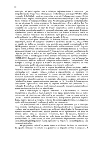 14
municipal, no passo seguinte está a definição responsabilidades e autoridade. Que
competências são desejáveis às lideranças que conduzirão esta construção? O ideal está na
conjunção de habilidades técnicas, gerenciais e negociais. Embora o espectro das ciências
ambientais seja amplo e interdisciplinar, entende-se como desejável que o líder do projeto
possua formação técnica relacionada ao tema. As habilidades gerenciais são fundamentais
para as atividades do projeto avançarem de forma eficiente, eficaz e efetiva. Por fim,
como os planos ambientais resultam da concertação com os diferentes segmentos da
sociedade, são desejáveis ao líder de projeto características como a capacidade de
articulação e comunicação, equilíbrio emocional, clareza de ideias e capacidade de síntese,
especialmente quando na condução e intermediação dos debates. Cabe-lhe a junção de
recursos, humanos e materiais, para as chamadas ações prévias, constituídas pela análise
ambiental inicial e a mobilização social para a formação de fórum.
Embora voltada para a elaboração de Sistemas de Gestão Ambiental (SGA) em
organizações, muitos dos conceitos e orientações das normas da série ISO 14000 podem
ser trazidos ao âmbito do município como um todo, em especial os relacionados à ISO
14004 quando o objetivo é a realização da chamada “análise ambiental inicial”. Segundo
aquela norma, aspectos ambientais são “elementos das atividades humanas e econômicas
que podem interagir com o meio ambiente”. Onde, aspectos ambientais significativos são
“aqueles que têm ou podem ter um significativo impacto ambiental”, onde impactos
ambientais “são as modificações do meio ambiente resultantes dos aspectos ambientais”
(ABNT, 2013). Enquanto os aspectos ambientais estão relacionados com as “causas” de
um determinado problema ambiental, os impactos ambientais são as “consequências”. Por
exemplo: a descarga de esgotos e efluentes em recursos hídricos caracteriza-se como
aspecto ambiental que leva à contaminação da água (impacto ambiental).
Estes conceitos, trazidos para a preparação prévia de planos ambientais, podem
resultar na realização de etapas como a (i) consulta a relatórios e publicações que tragam
informações sobre aspectos bióticos, abióticos e socioambientais do município; (ii)
identificação de “aspectos ambientais” decorrentes do convívio em sociedade e das
atividades econômicas existentes nas localidades; o (iii) levantamento de situações
emergenciais e acidentes ocorridos no município relacionados a aspectos ambientais; a
(iv) classificação dos aspectos ambientais levantados em (i), (ii) e (iii), definindo aqueles
considerados significativos, com base no impacto ambiental que provocam; e (v)
realização de estudo do arcabouço legal, nacional, estadual e municipal, relacionado aos
aspectos ambientais significativos identificados.
Para a identificação de aspectos ambientais e o levantamento de situações
emergenciais e acidentais, o líder do projeto e sua equipe podem lançar mão de outros
instrumentos de planejamento relacionados ao município, como os apresentados no
Quadro 1, além de entrevistas, listas de verificação, fluxogramas de processos, inspeção
direta, medição passada e presente, avaliação das comunicações (reclamações, requisitos
legais, acidentes ocorridos), resultados de auditorias, entre outros.
Ao planejamento cabe a identificação de aspectos ambientais que o município
possa controlar ou influenciar, e a identificação dos impactos (positivos ou negativos) que
resultem, total ou parcialmente, dos aspectos ambientais identificados. Se forem muitos os
aspectos ambientais identificados, pode-se proceder ao seu agrupamento, com base em
critérios como: tipos de atividades econômicas, tipos de resíduos, localizações
geográficas, meio ambiente afetado (ar, solo, águas superficiais, águas subterrâneas,
biodiversidade, etc.), entre outros, de modo que o tamanho do grupamento resultante seja
suficientemente grande para um exame significativo e pequeno o suficiente para que seja
claramente entendido.
O agrupamento e classificação dos aspectos ambientais facilitam na identificação
de aspectos similares ou comuns e na percepção de impactos diretos e associados. A
 