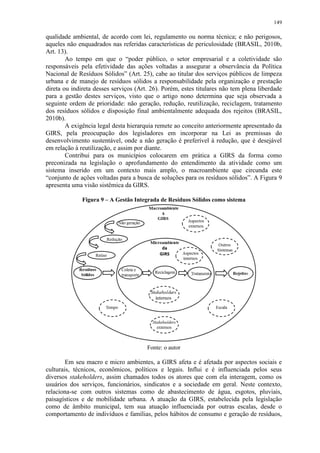 149
qualidade ambiental, de acordo com lei, regulamento ou norma técnica; e não perigosos,
aqueles não enquadrados nas referidas características de periculosidade (BRASIL, 2010b,
Art. 13).
Ao tempo em que o “poder público, o setor empresarial e a coletividade são
responsáveis pela efetividade das ações voltadas a assegurar a observância da Política
Nacional de Resíduos Sólidos” (Art. 25), cabe ao titular dos serviços públicos de limpeza
urbana e de manejo de resíduos sólidos a responsabilidade pela organização e prestação
direta ou indireta desses serviços (Art. 26). Porém, estes titulares não tem plena liberdade
para a gestão destes serviços, visto que o artigo nono determina que seja observada a
seguinte ordem de prioridade: não geração, redução, reutilização, reciclagem, tratamento
dos resíduos sólidos e disposição final ambientalmente adequada dos rejeitos (BRASIL,
2010b).
A exigência legal desta hierarquia remete ao conceito anteriormente apresentado da
GIRS, pela preocupação dos legisladores em incorporar na Lei as premissas do
desenvolvimento sustentável, onde a não geração é preferível à redução, que é desejável
em relação à reutilização, e assim por diante.
Contribui para os municípios colocarem em prática a GIRS da forma como
preconizada na legislação o aprofundamento do entendimento da atividade como um
sistema inserido em um contexto mais amplo, o macroambiente que circunda este
“conjunto de ações voltadas para a busca de soluções para os resíduos sólidos”. A Figura 9
apresenta uma visão sistêmica da GIRS.
Figura 9 – A Gestão Integrada de Resíduos Sólidos como sistema
Fonte: o autor
Em seu macro e micro ambientes, a GIRS afeta e é afetada por aspectos sociais e
culturais, técnicos, econômicos, políticos e legais. Influi e é influenciada pelos seus
diversos stakeholders, assim chamados todos os atores que com ela interagem, como os
usuários dos serviços, funcionários, sindicatos e a sociedade em geral. Neste contexto,
relaciona-se com outros sistemas como de abastecimento de água, esgotos, pluviais,
paisagísticos e de mobilidade urbana. A atuação da GIRS, estabelecida pela legislação
como de âmbito municipal, tem sua atuação influenciada por outras escalas, desde o
comportamento de indivíduos e famílias, pelos hábitos de consumo e geração de resíduos,
 