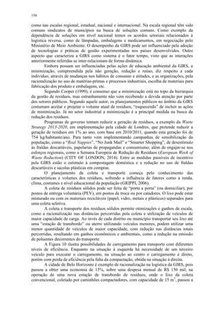 150
como nas escalas regional, estadual, nacional e internacional. Na escala regional têm sido
comuns sindicatos de municípios na busca de soluções comuns. Como exemplo da
dependência de soluções em nível nacional temos os acordos setoriais relacionados à
logística reversa, como de lâmpadas, embalagens e medicamentos, em negociação pelo
Ministério de Meio Ambiente. O desempenho da GIRS pode ser influenciado pela adoção
de tecnologias e práticas de gestão experimentadas nos países desenvolvidos. Outro
aspecto que caracteriza a GIRS como sistema é o fator tempo, visto que as interações
anteriormente referidas se inter-relacionam de forma dinâmica.
Embora possam ser influenciadas pelas ações de educação ambiental da GIRS, a
minimização, compreendida pela não geração, redução e reúso, diz respeito a cada
indivíduo, através de mudanças nos hábitos de consumo e atitudes, e as organizações, pela
racionalização no uso de matérias-primas e processos industriais, escolha de materiais para
fabricação dos produto e embalagens, etc.
Segundo Cooper (1999), é consenso que a minimização está no topo da hierarquia
da gestão de resíduos, mas estranhamente não vem recebendo a devida atenção por parte
dos setores públicos. Segundo aquele autor, os planejamentos públicos no âmbito da GIRS
costumam aceitar e projetar o volume atual de resíduos, “esquecendo” de incluir as ações
de minimização. Já no setor industrial a minimização é a principal medida na busca da
redução dos resíduos.
Programas de governo tentam reduzir a geração de resíduos, a exemplo da Waste
Strategy 2013-2020, em implementação pela cidade de Londres, que pretende reduzir a
geração de resíduos em 1% ao ano, com base em 2010/2011, quando esta geração foi de
754 kg/habitante/ano. Para tanto vem implementando campanhas de sensibilização da
população, como a “Real Nappies”, “No Junk Mail” e “Smarter Shopping”, de desestímulo
às fraldas descartáveis, papelarias de propagandas e consumismo; além de engajar-se nos
esforços regionais, como a Semana Europeia de Redução de Resíduos (European Week of
Waste Reduction) (CITY OF LONDON, 2014). Entre as medidas passíveis de incentivo
pela GIRS estão o estimulo à compostagem doméstica e a redução no uso de fraldas
descartáveis e sacolas plásticas em compras.
O planejamento da coleta e transporte começa pelo conhecimento das
características e volumes dos resíduos, sofrendo a influência de fatores como a renda,
clima, costumes e nível educacional da população (GRIPPI, 2006).
A coleta de resíduos sólidos pode ser feita de “porta a porta” (ou domiciliar), por
postos de entrega voluntária (PEV), em postos de troca ou por catadores. O lixo pode estar
misturado ou com os materiais recicláveis (papel, vidro, metais e plásticos) separados para
uma coleta seletiva.
A coleta e transporte dos resíduos sólidos permite otimizações e ganhos de escala,
como a racionalização nas distâncias percorridas pela coleta e utilização de veículos de
maior capacidade de carga. Ao invés de cada distrito ou município transportar seu lixo até
uma “estação de transbordo” ou aterro utilizando veículos menores, podem utilizar uma
menor quantidade de veículos de maior capacidade, com redução nas distâncias totais
percorridas, resultando em ganhos econômicos e ambientais, como a redução na emissão
de poluentes decorrentes do transporte.
A Figura 10 ilustra possibilidades de carregamento para transporte com diferentes
níveis de eficiência. Enquanto na situação à esquerda há necessidade de um terceiro
veículo para executar o carregamento, na situação ao centro o carregamento é direto,
porém com perda de eficiência pela falta da compactação, obtida na situação à direita.
A cidade de Belo Horizonte é exemplo de racionalização na logística da GIRS, pois
passou a obter uma economia de 15%, sobre uma despesa mensal de R$ 150 mil, na
operação de uma nova estação de transbordo de resíduos, onde o lixo da coleta
convencional, coletado por caminhões compactadores, com capacidade de 15 m3
, passou a
 