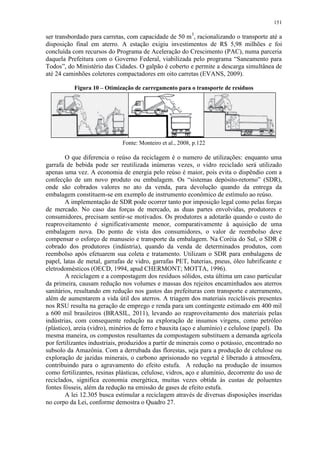 151
ser transbordado para carretas, com capacidade de 50 m3
, racionalizando o transporte até a
disposição final em aterro. A estação exigiu investimentos de R$ 5,98 milhões e foi
concluída com recursos do Programa de Aceleração do Crescimento (PAC), numa parceria
daquela Prefeitura com o Governo Federal, viabilizada pelo programa “Saneamento para
Todos”, do Ministério das Cidades. O galpão é coberto e permite a descarga simultânea de
até 24 caminhões coletores compactadores em oito carretas (EVANS, 2009).
Figura 10 – Otimização de carregamento para o transporte de resíduos
Fonte: Monteiro et al., 2008, p.122
O que diferencia o reúso da reciclagem é o numero de utilizações: enquanto uma
garrafa de bebida pode ser reutilizada inúmeras vezes, o vidro reciclado será utilizado
apenas uma vez. A economia de energia pelo reúso é maior, pois evita o dispêndio com a
confecção de um novo produto ou embalagem. Os “sistemas depósito-retorno” (SDR),
onde são cobrados valores no ato da venda, para devolução quando da entrega da
embalagem constituem-se em exemplo de instrumento econômico de estímulo ao reúso.
A implementação de SDR pode ocorrer tanto por imposição legal como pelas forças
de mercado. No caso das forças de mercado, as duas partes envolvidas, produtores e
consumidores, precisam sentir-se motivados. Os produtores a adotarão quando o custo do
reaproveitamento é significativamente menor, comparativamente à aquisição de uma
embalagem nova. Do ponto de vista dos consumidores, o valor de reembolso deve
compensar o esforço de manuseio e transporte da embalagem. Na Coréia do Sul, o SDR é
cobrado dos produtores (indústria), quando da venda de determinados produtos, com
reembolso após efetuarem sua coleta e tratamento. Utilizam o SDR para embalagens de
papel, latas de metal, garrafas de vidro, garrafas PET, baterias, pneus, óleo lubrificante e
eletrodomésticos (OECD, 1994, apud CHERMONT; MOTTA, 1996).
A reciclagem e a compostagem dos resíduos sólidos, esta última um caso particular
da primeira, causam redução nos volumes e massas dos rejeitos encaminhados aos aterros
sanitários, resultando em redução nos gastos das prefeituras com transporte e aterramento,
além de aumentarem a vida útil dos aterros. A triagem dos materiais recicláveis presentes
nos RSU resulta na geração de emprego e renda para um contingente estimado em 400 mil
a 600 mil brasileiros (BRASIL, 2011), levando ao reaproveitamento dos materiais pelas
indústrias, com consequente redução na exploração de insumos virgens, como petróleo
(plástico), areia (vidro), minérios de ferro e bauxita (aço e alumínio) e celulose (papel). Da
mesma maneira, os compostos resultantes da compostagem substituem a demanda agrícola
por fertilizantes industriais, produzidos a partir de minerais como o potássio, encontrado no
subsolo da Amazônia. Com a derrubada das florestas, seja para a produção de celulose ou
exploração de jazidas minerais, o carbono aprisionado no vegetal é liberado à atmosfera,
contribuindo para o agravamento do efeito estufa. A redução na produção de insumos
como fertilizantes, resinas plásticas, celulose, vidros, aço e alumínio, decorrente do uso de
reciclados, significa economia energética, muitas vezes obtida às custas de poluentes
fontes fósseis, além da redução na emissão de gases de efeito estufa.
A lei 12.305 busca estimular a reciclagem através de diversas disposições inseridas
no corpo da Lei, conforme demostra o Quadro 27.
 