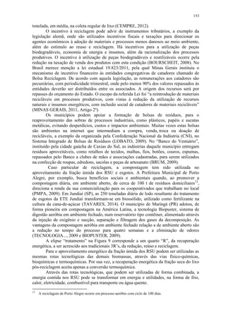 153
tonelada, em média, na coleta regular de lixo (CEMPRE, 2012).
O incentivo à reciclagem pode advir de instrumentos tributários, a exemplo da
legislação alemã, onde são utilizados incentivos fiscais e taxações para direcionar os
agentes econômicos à adoção de materiais e processos menos danosos ao meio ambiente,
além do estímulo ao reuso e reciclagem. Há incentivos para a utilização de peças
biodegradáveis, economia de energia e insumos, além da racionalização dos processos
produtivos. O incentivo à utilização de peças biodegradáveis e reutilizáveis ocorre pela
redução na taxação de venda dos produtos com esta condição (BOURSCHEIT, 2008). No
Brasil merece menção a lei estadual 19.823/2011, pela qual Minas Gerais instituiu o
mecanismo de incentivo financeiro às entidades congregativas de catadores chamado de
Bolsa Reciclagem. De acordo com aquela legislação, as remunerações aos catadores são
pecuniárias, com periodicidade trimestral, onde pelo menos 90% dos valores repassados às
entidades deverão ser distribuídos entre os associados. A origem dos recursos será por
repasses do orçamento do Estado. O escopo da referida Lei foi “a reintrodução de materiais
recicláveis em processos produtivos, com vistas à redução da utilização de recursos
naturais e insumos energéticos, com inclusão social de catadores de materiais recicláveis”
(MINAS GERAIS, 2011, Artigo 2º).
Os municípios podem apoiar a formação de bolsas de resíduos, para o
reaproveitamento das sobras de processos industriais, como plásticos, papéis e sucatas
metálicas, evitando desperdícios, custos e impactos ambientais. Muitas vezes estas bolsas
são ambientes na internet que intermediam a compra, venda, troca ou doação de
recicláveis, a exemplo da organizada pela Confederação Nacional da Indústria (CNI), no
Sistema Integrado de Bolsas de Resíduos (LOBATO, 2009). No “Banco do Vestuário”,
instituído pela cidade gaúcha de Caxias do Sul, as indústrias daquele município entregam
resíduos aproveitáveis, como retalhos de tecidos, malhas, fios, botões, couros, espumas,
repassados pelo Banco a clubes de mães e associações cadastradas, para serem utilizados
na confecção de roupas, edredons, sacolas e peças de artesanato (BRUM, 2009).
Caso particular de reciclagem, a compostagem tem sido utilizada no
aproveitamento da fração úmida dos RSU e esgotos. A Prefeitura Municipal de Porto
Alegre, por exemplo, busca benefícios sociais e ambientais quando, ao promover a
compostagem diária, em ambiente aberto, de cerca de 100 t de resíduos domiciliares12
,
direciona a renda da sua comercialização para os cooperativados que trabalham no local
(PMPA, 2009). Em Jundiaí (SP), as 250 toneladas diária de lodo resultante do tratamento
de esgotos da ETE Jundiaí transformam-se em biossólido, utilizado como fertilizante na
cultura da cana-de-açúcar (TAVARES, 2014). O município de Maringá (PR) adotou, de
forma pioneira em compostagem na América Latina, a tecnologia Biopuster, sistema de
digestão aeróbia em ambiente fechado, num reservatório tipo contêiner, alimentado através
da injeção de oxigênio e sucção, separação e filtragem dos gases da decomposição. As
vantagens da compostagem aeróbia em ambiente fechado relação a de ambiente aberto são
a redução no tempo do processo para quatro semanas e a eliminação de odores
(TECNOLOGIA..., 2009 e BIOPUSTER, 2009).
A elipse “tratamento” na Figura 9 corresponde a um quarto “R”, da recuperação
energética, a ser acrescido aos tradicionais 3R’s, da redução, reúso e reciclagem.
Para o aproveitamento energético da fração úmida dos RSU podem ser utilizadas as
mesmas rotas tecnológicas das demais biomassas, através das vias físico-químicas,
bioquímicas e termoquímicas. Por sua vez, a recuperação energética da fração seca do lixo
pós-reciclagem aceita apenas a conversão termoquímica.
Através das rotas tecnológicas, que podem ser utilizadas de forma combinada, a
energia contida nos RSU pode se transformar em energia e utilidades, na forma de frio,
calor, eletricidade, combustível para transporte ou água quente.
12
A reciclagem de Porto Alegre ocorre em processo aeróbio com ciclo de 100 dias.
 