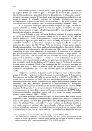 154
Pela via físico-química, o óleo de fritura, ácidos graxos, gordura animal e escuma
de esgotos podem ser utilizados para a produção de biodiesel pelo processo da
trasesterificação. Embora a quantidade disponível desses insumos residuais seja pequena13
comparativamente ao consumo de óleo diesel, apresenta vantagens como: reduzidos, ou até
negativos, custos de obtenção; poderem ser utilizados imediatamente; estarem
permanentemente disponíveis nos grandes centros urbanos; e, por serem poluentes, seu
consumo caracterizar-se como uma forma de tratamento sanitário (OLIVEIRA, 2004).
A via bioquímica ocorre pelo aproveitamento energético do biogás, resultado da
digestão anaeróbia da matéria orgânica existente nos esgotos, excrementos de origem
animal (bovinos, suínos, aves, etc.) e fração orgânica dos RSU, para utilização em motores
de combustão interna ou turbinas a gás.
Exemplo de iniciativa para a utilização do biogás resultante da digestão anaeróbia
de esgotos foi a parceria da Universidade Federal do Rio de Janeiro (UFRJ), pelo seu
Instituto Alberto Luiz Coimbra de Pós-graduação e Pesquisa de Engenharia (COPPE), com
a Companhia de Águas e Esgotos do Rio de Janeiro (CEDAE), em projeto de avaliação da
viabilidade econômica da recuperação energética do biogás oriundo do processo de
tratamento dos esgotos da ETE Alegria. Antes da iniciativa o biogás gerado naquela
Estação era queimado e o lodo descarregado na baia da Guanabara. O projeto foi dividido
na avaliação do aproveitamento de três subprodutos da ETE: gordura (escuma), para a
produção de biodiesel; lodo, para geração de biogás através de biodigestor; e lodo digerido,
para geração de bio-óleo. Para a avaliação da viabilidade econômica, o biogás passou a ser
medido e qualificado, além de testado em tipos diferentes de motores, quanto ao custo
operacional e eficiência. O objetivo é avaliar os custos e benefícios do processo,
considerado o investimento inicial, a redução nos gastos com energia elétrica e os ganhos
pela exportação à rede de distribuição. A ETE Alegria recebe 1.700 litros de esgoto por
segundo, com a geração de 25 mil m3
de biogás por dia, 70% de metano, que pode ser
utilizado para gerar 2,5 MWh de energia elétrica ou substituir o gás natural como
combustível dos caminhões da CEDAE que recolhem gordura em restaurantes (LOBO,
2008).
Está prevista a utilização da digestão anaeróbia em grande escala no Paraná, onde a
cidade de Curitiba e região metropolitana formaram o consórcio Sistema de Tratamento e
Processamento de Resíduos (SIPAR), ao amparo das leis nº 11.079/04 e 11.107/05. O
projeto prevê o tratamento de 2.400 t/dia com deposição máxima de 15% em aterro
sanitário, exclusiva para aqueles materiais que não contam com tecnologia disponível para
tratamento. Dos 85% restantes, pretende-se o aproveitamento na biodigestão,
compostagem, reciclagem ou transformação em insumos energéticos. No edital da PPP há
exigência da não geração de chorume, nem descarte de efluentes líquidos, que deverão ser
reutilizados dentro da planta. Pela proposta, os 17 municípios integrantes do SIPAR farão a
coleta e encaminharão o material para a usina, onde o lixo passará por triagem mecanizada,
antes da triagem humana (USINA ..., 2009).
A recuperação energética dos resíduos pela via termoquímica pode ocorrer através
de processos como a incineração (combustão direta), gaseificação e pirólise. Na combustão
direta o calor gerado é utilizado para gerar vapor d’água, utilizado para mover turbinas a
vapor. No chamado “ciclo combinado14
”, o gás resultante da combustão também é
aproveitado para mover turbinas a gás. Na gaseificação, o “gás de síntese” ou “syngas”,
pode ser utilizado em motores de combustão interna ou turbinas a gás, e o resíduo sólido
(char) resultante do processo, ser aproveitado para combustão direta. Na pirólise, além do
13
De cerca de 1% do consumo total (500 milhões de litros por ano) (OLIVEIRA, 2004).
14
Nas centrais de ciclo combinado, o ar que sai da turbina a gás, ainda aquecido, é encaminhado a uma
caldeira de recuperação, na qual o calor nele contido converte água em vapor. A combinação dos dois
ciclos praticamente dobra o rendimento na geração (PINTO JUNIOR et al., 2007)
 