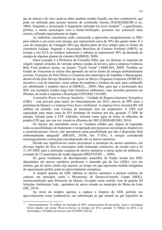 155
gás de síntese e do char, pode-se obter também resíduo líquido, um óleo combustível, que
pode ser utilizado para acionar motores de combustão interna (TOLMASQUIM et al.,
2004). Enquanto a incineração é largamente utilizada em nível mundial15
, a gaseificação,
pirólise, e outras tecnologias com a fusão/vitrificação, possuem uso comercial mais
restrito, utilizada especialmente no Japão.
As indústrias cimenteiras estão começando a aproveitar energeticamente os RSU
para reduzir o seu custo com energia, que representam cerca de 30% dos gastos totais. É o
caso do município de Cantagalo (RJ) que destina parte do lixo urbano para os fornos da
cimenteira Lafarge. Segundo a Associação Brasileira de Cimento Portland (ABCP), na
Europa e nos EUA os resíduos industriais e urbanos já representam 98% da demanda de
energia de algumas plantas de cimento (BARROS, 2009).
Outro exemplo é a Prefeitura de Corumbá (MS), que vai destinar os materiais de
origem vegetal, oriundos da varrição urbana e podas de árvores, para a empresa Cerâmica
Bela Vista produzir tijolos, no projeto “Tijolo Verde” (ARRUDA, 2009). Também no
Estado do Amazonas as olarias têm apostado em novas fontes de energia ambientalmente
corretas. O projeto do Polo Oleiro e Ceramista dos municípios de Iranduba e Manacapuru,
desenvolvido pelo Serviço Brasileiro de Apoio às Micro e Pequenas Empresas (SEBRAE),
incentiva o uso de materiais, como sobras de madeiras e resíduos do açaí, para combustão
em substituição à madeira nativa (CAROÇO..., 2009). Mas, para que a incineração dos
RSU nos exemplos citados traga reais benefícios ambientais, suas emissões precisam ser
filtradas, de modo a respeitar a Resolução CONAMA 316/2002.
A primeira Waste-to-Energy brasileira – Unidade de Reaproveitamento Energético
(URE) – está prevista para entrar em funcionamento em 2015, através de PPP entre a
prefeitura de Barueri e a empresa Foxx Inova Ambiental. A empresa Foxx investirá R$ 160
milhões na unidade, com Licença de Instalação está em andamento. A URE terá
capacidade para tratar cerca de 825 toneladas de resíduos por dia, gerando 17 MW de
energia. Situada junto à ETE Aldeinha, utilizará como água de reúso os efluentes da
própria ETE que, por sua vez, tratará os efluentes da URE (UREBARUERI, 2014).
Os rejeitos são entendidos como os “resíduos sólidos que, depois de esgotadas
todas as possibilidades de tratamento e recuperação por processos tecnológicos disponíveis
e economicamente viáveis, não apresentem outra possibilidade que não a disposição final
ambientalmente adequada” (BRASIL, 2010b, Art. 3º-XV). A solução considerada
tecnologicamente correta para esta disposição são os aterros sanitários.
Devido aos significativos custos necessários à instalação de aterros sanitários, em
diversas regiões do País os municípios estão formando consórcios, de acordo com a lei
11.107/2005, para a utilização conjunta de aterros sanitários e outras ações de melhoria, a
exemplo de 12 municípios do sertão alagoano (PREFEITOS ..., 2009).
Os gases resultantes da decomposição anaeróbia da fração úmida dos RSU
depositados em aterros sanitários produzem o chamado gás do lixo (GDL), rico em
metano, gás de efeito estufa cuja queima, ao tempo em que representa medida mitigadora
do aquecimento global, pode ter aproveitamento energético.
A simples queima do GDL habilita os aterros sanitários a pleitear créditos de
carbono em mercados como o Mecanismo de Desenvolvimento Limpo (MDL),
institucionalizado pelo Protocolo de Quioto. Exemplo neste sentido vem da gaúcha Sil
Soluções Ambientais Ltda , operadora de aterro situado no município de Minas do Leão
(SIL, 2014)
Ao invés da simples queima, a captura e limpeza do GDL permite seu
aproveitamento como combustível, em substituição ao gás natural ou gás liquefeito de
15
Aproximadamente 78 milhões de toneladas de RSU remanescentes da prevenção, reuso e reciclagem
foram tratados em usinas Waste-to-Energy na Europa em 2012, gerando 31 bilhões de kWh e de
eletricidade e 78 bilhões de kwh de calor (CEWEP, [2013]).
 