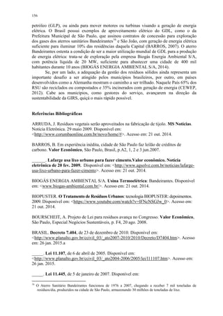 156
petróleo (GLP), ou ainda para mover motores ou turbinas visando a geração de energia
elétrica. O Brasil possui exemplos de aproveitamento elétrico do GDL, como o da
Prefeitura Municipal de São Paulo, que assinou contratos de concessão para exploração
dos gases dos aterros sanitários Bandeirantes16
e São João, com geração de energia elétrica
suficiente para iluminar 10% das residências daquela Capital (BARROS, 2007). O aterro
Bandeirantes ostenta a condição de ser a maior utilização mundial de GDL para a produção
de energia elétrica: trata-se de exploração pela empresa Biogás Energia Ambiental S/A,
com potência líquida de 20 MW, suficiente para abastecer uma cidade de 400 mil
habitantes durante 10 anos (BIOGÁS ENERGIA AMBIENTAL S/A, 2014).
Se, por um lado, a adequação da gestão dos resíduos sólidos ainda representa um
importante desafio a ser atingido pelos municípios brasileiros, por outro, em países
desenvolvidos como a Alemanha mostram o caminho a ser trilhado. Naquele País 65% dos
RSU são reciclados ou compostados e 35% incinerados com geração de energia (CEWEP,
2012). Cabe aos municípios, como gestores do serviço, avançarem na direção da
sustentabilidade da GIRS, quiçá o mais rápido possível.
Referências Bibliográficas
ARRUDA, J. Resíduos vegetais serão aproveitados na fabricação de tijolo. MS Notícias.
Notícia Eletrônica. 29 maio 2009. Disponível em:
<http://www.corumbaonline.com.br/novo/home/#>. Acesso em: 21 out. 2014.
BARROS, B. Em experiência inédita, cidade de São Paulo faz leilão de créditos de
carbono. Valor Econômico, São Paulo, Brasil, p.A2, 1, 2 e 3 jun.2007.
______. Lafarge usa lixo urbano para fazer cimento.Valor econômico. Notícia
eletrônica de 20 fev. 2009. Disponível em: <http://www.agsolve.com.br/noticias/lafarge-
usa-lixo-urbano-para-fazer-cimento>. Acesso em: 21 out. 2014.
BIOGÁS ENERGIA AMBIENTAL S/A. Usina Termoelétrica: Bandeirantes. Disponível
em: <www.biogas-ambiental.com.br/>. Acesso em: 21 out. 2014.
BIOPUSTER. O Tratamento de Resíduos Urbanos: tecnologia BIOPUSTER: depoimentos.
2009. Disponível em: <https://www.youtube.com/watch?v=lFNcNSGJw_0>. Acesso em:
21 out. 2014.
BOURSCHEIT, A. Projeto de Lei para resíduos avança no Congresso. Valor Econômico,
São Paulo, Especial Negócios Sustentáveis, p. F4, 20 ago. 2008.
BRASIL. Decreto 7.404, de 23 de dezembro de 2010. Disponível em:
<http://www.planalto.gov.br/ccivil_03/_ato2007-2010/2010/Decreto/D7404.htm>. Acesso
em: 26 jan. 2015.a
_____. Lei 11.107, de 6 de abril de 2005. Disponível em:
<http://www.planalto.gov.br/ccivil_03/_ato2004-2006/2005/lei/l11107.htm>. Acesso em:
26 jan. 2015.
_____. Lei 11.445, de 5 de janeiro de 2007. Disponível em:
16
O Aterro Sanitário Bandeirantes funcionou de 1976 a 2007, chegando a receber 7 mil toneladas de
resíduos/dia, produzidos na cidade de São Paulo, armazenando 30 milhões de toneladas de lixo.
 