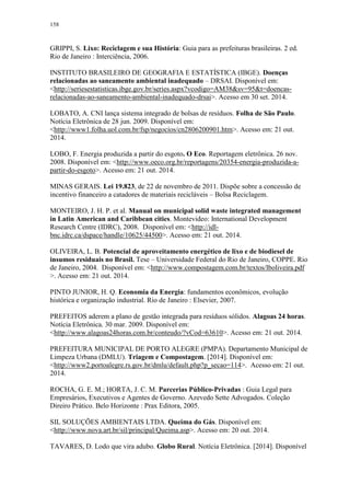 158
GRIPPI, S. Lixo: Reciclagem e sua História: Guia para as prefeituras brasileiras. 2 ed.
Rio de Janeiro : Interciência, 2006.
INSTITUTO BRASILEIRO DE GEOGRAFIA E ESTATÍSTICA (IBGE). Doenças
relacionadas ao saneamento ambiental inadequado – DRSAI. Disponível em:
<http://seriesestatisticas.ibge.gov.br/series.aspx?vcodigo=AM38&sv=95&t=doencas-
relacionadas-ao-saneamento-ambiental-inadequado-drsai>. Acesso em 30 set. 2014.
LOBATO, A. CNI lança sistema integrado de bolsas de resíduos. Folha de São Paulo.
Notícia Eletrônica de 28 jun. 2009. Disponível em:
<http://www1.folha.uol.com.br/fsp/negocios/cn2806200901.htm>. Acesso em: 21 out.
2014.
LOBO, F. Energia produzida a partir do esgoto. O Eco. Reportagem eletrônica. 26 nov.
2008. Disponível em: <http://www.oeco.org.br/reportagens/20354-energia-produzida-a-
partir-do-esgoto>. Acesso em: 21 out. 2014.
MINAS GERAIS. Lei 19.823, de 22 de novembro de 2011. Dispõe sobre a concessão de
incentivo financeiro a catadores de materiais recicláveis – Bolsa Reciclagem.
MONTEIRO, J. H. P. et al. Manual on municipal solid waste integrated management
in Latin American and Caribbean cities. Montevideo: International Development
Research Centre (IDRC), 2008. Disponível em: <http://idl-
bnc.idrc.ca/dspace/handle/10625/44500>. Acesso em: 21 out. 2014.
OLIVEIRA, L. B. Potencial de aproveitamento energético de lixo e de biodiesel de
insumos residuais no Brasil. Tese – Universidade Federal do Rio de Janeiro, COPPE. Rio
de Janeiro, 2004. Disponível em: <http://www.compostagem.com.br/textos/lboliveira.pdf
>. Acesso em: 21 out. 2014.
PINTO JUNIOR, H. Q. Economia da Energia: fundamentos econômicos, evolução
histórica e organização industrial. Rio de Janeiro : Elsevier, 2007.
PREFEITOS aderem a plano de gestão integrada para resíduos sólidos. Alagoas 24 horas.
Notícia Eletrônica. 30 mar. 2009. Disponível em:
<http://www.alagoas24horas.com.br/conteudo/?vCod=63610>. Acesso em: 21 out. 2014.
PREFEITURA MUNICIPAL DE PORTO ALEGRE (PMPA). Departamento Municipal de
Limpeza Urbana (DMLU). Triagem e Compostagem. [2014]. Disponível em:
<http://www2.portoalegre.rs.gov.br/dmlu/default.php?p_secao=114>. Acesso em: 21 out.
2014.
ROCHA, G. E. M.; HORTA, J. C. M. Parcerias Público-Privadas : Guia Legal para
Empresários, Executivos e Agentes de Governo. Azevedo Sette Advogados. Coleção
Direiro Prático. Belo Horizonte : Prax Editora, 2005.
SIL SOLUÇÕES AMBIENTAIS LTDA. Queima do Gás. Disponível em:
<http://www.nova.art.br/sil/principal/Queima.asp>. Acesso em: 20 out. 2014.
TAVARES, D. Lodo que vira adubo. Globo Rural. Notícia Eletrônica. [2014]. Disponível
 