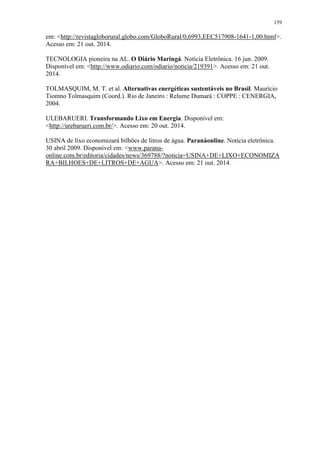 159
em: <http://revistagloborural.globo.com/GloboRural/0,6993,EEC517908-1641-1,00.html>.
Acesso em: 21 out. 2014.
TECNOLOGIA pioneira na AL. O Diário Maringá. Notícia Eletrônica. 16 jun. 2009.
Disponível em: <http://www.odiario.com/odiario/noticia/219391>. Acesso em: 21 out.
2014.
TOLMASQUIM, M. T. et al. Alternativas energéticas sustentáveis no Brasil. Maurício
Tiomno Tolmasquim (Coord.). Rio de Janeiro : Relume Dumará : COPPE : CENERGIA,
2004.
ULEBARUERI. Transformando Lixo em Energia. Disponível em:
<http://urebarueri.com.br/>. Acesso em: 20 out. 2014.
USINA de lixo economizará bilhões de litros de água. Paranáonline. Notícia eletrônica.
30 abril 2009. Disponível em: <www.parana-
online.com.br/editoria/cidades/news/369788/?noticia=USINA+DE+LIXO+ECONOMIZA
RA+BILHOES+DE+LITROS+DE+AGUA>. Acesso em: 21 out. 2014.
 
