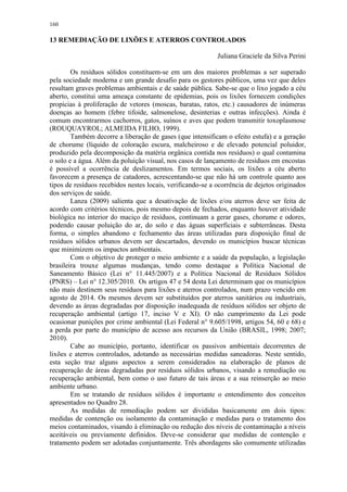 160
13 REMEDIAÇÃO DE LIXÕES E ATERROS CONTROLADOS
Juliana Graciele da Silva Perini
Os resíduos sólidos constituem-se em um dos maiores problemas a ser superado
pela sociedade moderna e um grande desafio para os gestores públicos, uma vez que deles
resultam graves problemas ambientais e de saúde pública. Sabe-se que o lixo jogado a céu
aberto, constitui uma ameaça constante de epidemias, pois os lixões fornecem condições
propícias à proliferação de vetores (moscas, baratas, ratos, etc.) causadores de inúmeras
doenças ao homem (febre tifoide, salmonelose, desinterias e outras infecções). Ainda é
comum encontrarmos cachorros, gatos, suínos e aves que podem transmitir toxoplasmose
(ROUQUAYROL; ALMEIDA FILHO, 1999).
Também decorre a liberação de gases (que intensificam o efeito estufa) e a geração
de chorume (líquido de coloração escura, malcheiroso e de elevado potencial poluidor,
produzido pela decomposição da matéria orgânica contida nos resíduos) o qual contamina
o solo e a água. Além da poluição visual, nos casos de lançamento de resíduos em encostas
é possível a ocorrência de deslizamentos. Em termos sociais, os lixões a céu aberto
favorecem a presença de catadores, acrescentando-se que não há um controle quanto aos
tipos de resíduos recebidos nestes locais, verificando-se a ocorrência de dejetos originados
dos serviços de saúde.
Lanza (2009) salienta que a desativação de lixões e/ou aterros deve ser feita de
acordo com critérios técnicos, pois mesmo depois de fechados, enquanto houver atividade
biológica no interior do maciço de resíduos, continuam a gerar gases, chorume e odores,
podendo causar poluição do ar, do solo e das águas superficiais e subterrâneas. Desta
forma, o simples abandono e fechamento das áreas utilizadas para disposição final de
resíduos sólidos urbanos devem ser descartados, devendo os municípios buscar técnicas
que minimizem os impactos ambientais.
Com o objetivo de proteger o meio ambiente e a saúde da população, a legislação
brasileira trouxe algumas mudanças, tendo como destaque a Política Nacional de
Saneamento Básico (Lei n° 11.445/2007) e a Política Nacional de Resíduos Sólidos
(PNRS) – Lei n° 12.305/2010. Os artigos 47 e 54 desta Lei determinam que os municípios
não mais destinem seus resíduos para lixões e aterros controlados, num prazo vencido em
agosto de 2014. Os mesmos devem ser substituídos por aterros sanitários ou industriais,
devendo as áreas degradadas por disposição inadequada de resíduos sólidos ser objeto de
recuperação ambiental (artigo 17, inciso V e XI). O não cumprimento da Lei pode
ocasionar punições por crime ambiental (Lei Federal n° 9.605/1998, artigos 54, 60 e 68) e
a perda por parte do município de acesso aos recursos da União (BRASIL, 1998; 2007;
2010).
Cabe ao município, portanto, identificar os passivos ambientais decorrentes de
lixões e aterros controlados, adotando as necessárias medidas saneadoras. Neste sentido,
esta seção traz alguns aspectos a serem considerados na elaboração de planos de
recuperação de áreas degradadas por resíduos sólidos urbanos, visando a remediação ou
recuperação ambiental, bem como o uso futuro de tais áreas e a sua reinserção ao meio
ambiente urbano.
Em se tratando de resíduos sólidos é importante o entendimento dos conceitos
apresentados no Quadro 28.
As medidas de remediação podem ser divididas basicamente em dois tipos:
medidas de contenção ou isolamento da contaminação e medidas para o tratamento dos
meios contaminados, visando à eliminação ou redução dos níveis de contaminação a níveis
aceitáveis ou previamente definidos. Deve-se considerar que medidas de contenção e
tratamento podem ser adotadas conjuntamente. Três abordagens são comumente utilizadas
 