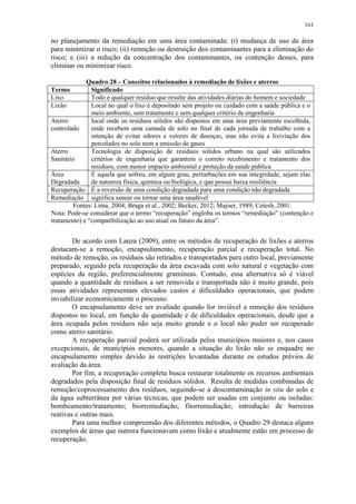161
no planejamento da remediação em uma área contaminada: (i) mudança de uso da área
para minimizar o risco; (ii) remoção ou destruição dos contaminantes para a eliminação do
risco; e (iii) a redução da concentração dos contaminantes, ou contenção desses, para
eliminar ou minimizar risco.
Quadro 28 – Conceitos relacionados à remediação de lixões e aterros
Termo Significado
Lixo Todo e qualquer resíduo que resulte das atividades diárias do homem e sociedade
Lixão Local no qual o lixo é depositado sem projeto ou cuidado com a saúde pública e o
meio ambiente, sem tratamento e sem qualquer critério de engenharia
Aterro
controlado
local onde os resíduos sólidos são dispostos em uma área previamente escolhida,
onde recebem uma camada de solo no final de cada jornada de trabalho com a
intenção de evitar odores e vetores de doenças, mas não evita a lixiviação dos
percolados no solo nem a emissão de gases
Aterro
Sanitário
Tecnologia de disposição de resíduos sólidos urbano na qual são utilizados
critérios de engenharia que garantem o correto recebimento e tratamento dos
resíduos, com menor impacto ambiental e proteção da saúde pública
Área
Degradada
É aquela que sofreu, em algum grau, perturbações em sua integridade, sejam elas
de natureza física, química ou biológica, e que possui baixa resiliência
Recuperação É a reversão de uma condição degradada para uma condição não degradada
Remediação significa sanear ou tornar uma área saudável
Fontes: Lima, 2004; Braga et al., 2002; Becker, 2012; Majoer, 1989; Cetesb, 2001.
Nota: Pode-se considerar que o termo “recuperação” engloba os termos “remediação” (contenção e
tratamento) e “compatibilização ao uso atual ou futuro da área”.
De acordo com Lanza (2009), entre os métodos de recuperação de lixões e aterros
destacam-se a remoção, encapsulamento, recuperação parcial e recuperação total. No
método de remoção, os resíduos são retirados e transportados para outro local, previamente
preparado, seguido pela recuperação da área escavada com solo natural e vegetação com
espécies da região, preferencialmente gramíneas. Contudo, essa alternativa só é viável
quando a quantidade de resíduos a ser removida e transportada não é muito grande, pois
essas atividades representam elevados custos e dificuldades operacionais, que podem
inviabilizar economicamente o processo.
O encapsulamento deve ser avaliado quando for inviável a remoção dos resíduos
dispostos no local, em função da quantidade e de dificuldades operacionais, desde que a
área ocupada pelos resíduos não seja muito grande e o local não puder ser recuperado
como aterro sanitário.
A recuperação parcial poderá ser utilizada pelos municípios maiores e, nos casos
excepcionais, de municípios menores, quando a situação do lixão não se enquadre no
encapsulamento simples devido às restrições levantadas durante os estudos prévios de
avaliação da área.
Por fim, a recuperação completa busca restaurar totalmente os recursos ambientais
degradados pela disposição final de resíduos sólidos. Resulta de medidas combinadas de
remoção/coprocessamento dos resíduos, seguindo-se a descontaminação in situ do solo e
da água subterrânea por várias técnicas, que podem ser usadas em conjunto ou isoladas:
bombeamento/tratamento; biorremediação; fitorremediação; introdução de barreiras
reativas e outras mais.
Para uma melhor compreensão dos diferentes métodos, o Quadro 29 destaca alguns
exemplos de áreas que outrora funcionavam como lixão e atualmente estão em processo de
recuperação.
 