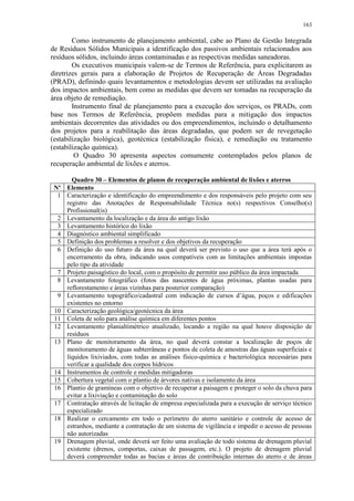 163
Como instrumento de planejamento ambiental, cabe ao Plano de Gestão Integrada
de Resíduos Sólidos Municipais a identificação dos passivos ambientais relacionados aos
resíduos sólidos, incluindo áreas contaminadas e as respectivas medidas saneadoras.
Os executivos municipais valem-se de Termos de Referência, para explicitarem as
diretrizes gerais para a elaboração de Projetos de Recuperação de Áreas Degradadas
(PRAD), definindo quais levantamentos e metodologias devem ser utilizadas na avaliação
dos impactos ambientais, bem como as medidas que devem ser tomadas na recuperação da
área objeto de remediação.
Instrumento final de planejamento para a execução dos serviços, os PRADs, com
base nos Termos de Referência, propõem medidas para a mitigação dos impactos
ambientais decorrentes das atividades ou dos empreendimentos, incluindo o detalhamento
dos projetos para a reabilitação das áreas degradadas, que podem ser de revegetação
(estabilização biológica), geotécnica (estabilização física), e remediação ou tratamento
(estabilização química).
O Quadro 30 apresenta aspectos comumente contemplados pelos planos de
recuperação ambiental de lixões e aterros.
Quadro 30 – Elementos de planos de recuperação ambiental de lixões e aterros
Nº Elemento
1 Caracterização e identificação do empreendimento e dos responsáveis pelo projeto com seu
registro das Anotações de Responsabilidade Técnica no(s) respectivos Conselho(s)
Profissional(is)
2 Levantamento da localização e da área do antigo lixão
3 Levantamento histórico do lixão
4 Diagnóstico ambiental simplificado
5 Definição dos problemas a resolver e dos objetivos da recuperação
6 Definição do uso futuro da área na qual deverá ser previsto o uso que a área terá após o
encerramento da obra, indicando usos compatíveis com as limitações ambientais impostas
pelo tipo da atividade
7 Projeto paisagístico do local, com o propósito de permitir uso público da área impactada
8 Levantamento fotográfico (fotos das nascentes de água próximas, plantas usadas para
reflorestamento e áreas vizinhas para posterior comparação)
9 Levantamento topográfico/cadastral com indicação de cursos d’água, poços e edificações
existentes no entorno
10 Caracterização geológica/geotécnica da área
11 Coleta de solo para análise química em diferentes pontos
12 Levantamento planialtimétrico atualizado, locando a região na qual houve disposição de
resíduos
13 Plano de monitoramento da área, no qual deverá constar a localização de poços de
monitoramento de águas subterrâneas e pontos de coleta de amostras das águas superficiais e
líquidos lixiviados, com todas as análises físico-química e bacteriológica necessárias para
verificar a qualidade dos corpos hídricos
14 Instrumentos de controle e medidas mitigadoras
15 Cobertura vegetal com o plantio de árvores nativas e isolamento da área
16 Plantio de gramíneas com o objetivo de recuperar a paisagem e proteger o solo da chuva para
evitar a lixiviação e contaminação do solo
17 Contratação através de licitação de empresa especializada para a execução de serviço técnico
especializado
18 Realizar o cercamento em todo o perímetro do aterro sanitário e controle de acesso de
estranhos, mediante a contratação de um sistema de vigilância e impedir o acesso de pessoas
não autorizadas
19 Drenagem pluvial, onde deverá ser feito uma avaliação de todo sistema de drenagem pluvial
existente (drenos, comportas, caixas de passagem, etc.). O projeto de drenagem pluvial
deverá compreender todas as bacias e áreas de contribuição internas do aterro e de áreas
 
