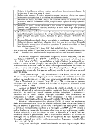 164
lindeiras do local. Pode ser utilizado o método racional para o dimensionamento da chuva de
projeto, com 10 anos como tempo de retorno
20 Cubagem dos resíduos – deverá ser calculado o volume, em metros cúbicos, dos resíduos
dispostos no aterro, com base na topografia e nas sondagens realizadas
21 Drenagem de líquidos lixiviados - deverá ser avaliado o sistema de drenagem horizontal
existente, e possíveis alterações necessárias, compatíveis com o projeto de recuperação a ser
executado
22 Drenagem de gases – deverá ser avaliado o atual sistema de drenagem de gás existente
(ponto a ponto), prevendo, se necessário, a instalação de novos drenos de gás e seu potencial
de reaproveitamento energético
23 Desenvolvimento do memorial descritivo das propostas para os processos de recuperação,
contendo orientações para execução dos serviços de reconformação geométrica, selagem do
lixão, drenagem das águas pluviais, drenagem dos gases, drenagem e tratamento dos
lixiviados
24 Impermeabilização superficial - deverão ser avaliadas as condições de impermeabilização e
isolamento das áreas superficiais e taludes do aterro, bem como a recomposição de camada
final do maciço do aterro com solo argiloso compactado de baixa permeabilidade nas áreas
com baixo teor de argila
Fontes: Lanza (2009); Sanep (2012); Beli et al. (2005); Perini (2014)
Nota: o número de sondagens e análises a serem realizadas deverá estar de acordo com as normas
da ABNT, podendo ocorrer em número maior do que o normatizado se os estudos necessitarem.
Em pesquisa à legislação relacionada à recuperação de áreas degradadas, além das
Leis Federais 9.605/1998, 11.445/2007 e 12.305/2010, anteriormente referidas, já em
1981, a Lei Federal nº6.938/81, que estabeleceu a Política Nacional do Meio Ambiente,
estabelecia dentre os seus princípios a recuperação de áreas degradadas, colocando o
licenciamento de atividades efetiva ou potencialmente poluidoras como instrumento de
proteção ao meio ambiente (artigo 2º, inciso VIII). O seu artigo 4º, inciso VI, preconizava
a preservação e restauração dos recursos ambientais através da sua utilização racional
(BRASIL, 1981).
Tem-se, ainda, o artigo 225 da Constituição Federal Brasileira, que em seu artigo
225 divide a responsabilidade de proteger o meio ambiente e de combater a poluição em
qualquer de suas formas entre os três níveis governamentais (União, Estados, Distrito
Federal e Municípios) e a sociedade (artigo 23, inciso VI), considerando os recursos
ambientais como bens de uso comum e a recuperação das degradações ambientais como
obrigação (BRASIL, 1988).
Ainda, a Lei Federal 10.257/2001, chamada de Estatuto da Cidade, em seu artigo
2º, inciso XII, defende a proteção, preservação e recuperação do meio ambiente natural e
construído, do patrimônio cultural, histórico, artístico, paisagístico e arqueológico,
lembrando que os Planos Diretores Municipais consideram como instrumentos de
planejamento o Cadastro Municipal de Áreas Degradadas e o Plano Municipal de
Preservação e Recuperação Ambiental de Áreas Degradadas (BRASIL, 2001).
De caráter eminentemente técnico, o Decreto 97.632/1989 orienta para a elaboração
do PRAD juntamente com o Estudo de Impacto Ambiental (EIA); a Instrução Normativa
04/2011 determina a apresentação de um plano de recuperação de área degradada a todas
as atividades potencialmente poluidoras; e a Resolução CONAMA 237/1997 institui a
análise do plano de recuperação de área degradada como um dos critérios para conceder
licenças ambientais. Ainda relacionada ao tema, a Resolução CONAMA 308/2002
estabelece critérios e procedimentos para o licenciamento ambiental de unidades de
disposição final de resíduos sólidos e obras de recuperação de áreas degradadas pela
disposição inadequada dos resíduos sólidos em municípios de pequeno porte (BRASIL,
1989; 1997; 2002; 2011).
As ações de remediação a serem implementadas nas áreas degradadas por lixões
 