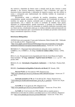 165
são variáveis e dependem de fatores como a situação atual da área, técnicas a serem
aplicadas e dos recursos financeiros disponíveis. Cabe à Prefeitura, com apoio de
assessoria técnica especializada, a elaboração do respectivo projeto, que deve definir os
custos e cronograma para implementação das referidas medidas de recuperação e
reabilitação da área.
Recomenda-se, ainda, a realização de reuniões sistemáticas, mensais, ou
extraordinárias, quando necessárias, com a participação do Coordenador do projeto e
membros da equipe da empresa contratada para a realização de serviços técnicos
especializados, com o objetivo de avaliar os resultados do trabalho, fazer ajustes,
alterações ou complementações, quando necessários. A proposta de remediação deve
adotar o princípio de que devem ser restauradas as condições ambientais necessárias para
uso futuro da área, considerando ainda que os resíduos aterrados ainda permanecerão em
processo de decomposição após o encerramento das atividades por períodos relativamente
longos, normalmente superiores a 10 anos.
Referências Bibliográficas
ANTIGO lixão será recuperado 13 anos após fechamento. Diário Grande ABC. Publicado
em 21 de julho de 2013. Disponível em:
<http://www.dgabc.com.br/Noticia/470392/antigo-lixao-sera-recuperado-13-anos-apos-
fechamento?referencia=navegacao-lateral-detalhe-noticia>. Acesso em: 12 set. 2014.
BECKER, R. V.. Disposição final ambientalmente adequada: aterros sanitários. In:
CORRÊA, E. K.; CORRÊA, L. B. (Orgs.) Gestão de resíduos sólidos. Pelotas : UFPel,
2012.
BELI, E. et al.. Recuperação da área degradada pelo lixão de Areia Branca de Espírito
Santo do Pinhal – SP. Eng. Ambiental – Espírito Santo do Pinhal, v.2, n. 1, p.135 – 148,
jan/dez 2005.
BRAGA, B. et al.. Introdução à Engenharia Ambiental. v. 1. São Paulo : Prentice Hall,
2002.
BRASIL. Constituição da República Federativa do Brasil, DF: Senado, 1988.
_____. Decreto 97.632, de 10 de abril de 1989. Disponível em:
<http://www.planalto.gov.br/ccivil_03/decreto/1980-1989/D97632.htm>. Acesso em: 27
nov. 2013.
_____. Instrução normativa nº 04, de 13 de abril de 2011. Ibama. Disponível em:
<www.ibama.gov.br/phocadownload/supes_go/in_04_11_prad.doc>. Acesso em: 20 jan.
2014.
_____. Lei 6.938, de 31 de agosto de 1981. Disponível em:
<http://www.planalto.gov.br/ccivil_03/leis/L6938.htm>. Acesso em: 29 out. 2014.
_____. Lei 9.605, de 12 de fevereiro de 1998, Dispõe sobre as sanções penais e
administrativas derivadas de condutas e atividades lesivas ao meio ambiente. Disponível
em:< http://www.planalto.gov.br/ccivil_03/leis/l9605.htm>. Acesso em: 19 dez. 2013.
 