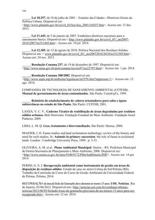166
_____. Lei 10.257, de 10 de julho de 2001 – Estatuto das Cidades - Diretrizes Gerais da
Política Urbana. Disponível em:
<http://www.planalto.gov.br/ccivil_03/leis/leis_2001/l10257.htm>. Acesso em: 13 dez.
2013.
_____. Lei 11.445, de 5 de janeiro de 2007. Estabelece diretrizes nacionais para o
saneamento básico. Disponível em:< http://www.planalto.gov.br/ccivil_03/_ato2007-
2010/2007/lei/l11445.htm>. Acesso em: 10 jul. 2014.
_____. Lei 12.305, de 12 de agosto de 2010. Política Nacional dos Resíduos Sólidos.
Disponível em: < www.planalto.gov.br/ccivil_03/_ato20072010/2010/lei/l12305.htm>.
Acesso em: 24 nov. 2013.
_____. Resolução Conama 237, de 19 de dezembro de 1997. Disponível em:
<http://www.mma.gov.br/port/conama/res/res97/res23797.html>. Acesso em: 1 jan. 2014.
_____. Resolução Conama 308/2002. Disponível em:
<http://www.mprs.mp.br/ambiente/legislacao/id1976.htm?impressao=1>. Acesso em: 12
ago. 2014.
COMPANHIA DE TECNOLOGIA DE SANEAMENTO AMBIENTAL (CETESB).
Manual de gerenciamento de áreas contaminadas. São Paulo: Cetesb/gTz, 1999.
_____. Relatório de estabelecimento de valores orientadores para solos e águas
subterrâneas no estado de São Paulo. São Paulo: CETESB, 2001.
LANZA, V. C. V.. Caderno Técnico de reabilitação de áreas degradadas por resíduos
sólidos urbanos. Belo Horizonte: Fundação Estadual do Meio Ambiente -Fundação Israel
Pinheiro, 2009.
LIMA, L. M. Q. Lixo, tratamento e biorremediação. São Paulo: Hemus, 2004.
MAJOER, J. D. Fauna studies and land reclamation technology: review of the history and
need for such studies. In: Animals in primary succession: the role of fauna in reclaimed
lands. London : Cambridge University Press, 1989. p. 3-33.
OLIVEIRA, A. M. et al.. Plano Ambiental Municipal: Osório – RS. Prefeitura Municipal
de Osório/Secretaria de Planejamento e Meio Ambiente, 2006. Disponível em:
<http://www.osorio.rs.gov.br/sites/9100/9172/PDirAmbOsorio.PDF>. Acesso em: 14 jan.
2014.
PERINI, G. S. J. Recuperação ambiental como instrumento de gestão em áreas de
disposição de resíduos sólidos: Estudo de caso no aterro Colina do Sol/Pelotas (RS).
Trabalho de Conclusão de Curso do Curso de Gestão Ambiental da Universidade Federal
de Pelotas. Pelotas, 2014.
RECUPERAÇÃO deáreadolixãodeGramachodevedemoraraomenos15anos. UOL Notícias. Rio
de Janeiro, 03/06/2012. Disponível em:<http://noticias.uol.com.br/cotidiano/ultimas-
noticias/2012/06/03/fechado-lixao-de-gramacho-precisara-de-ao-menos-15-anos-para-ser-
recuperado.htm>. Acesso em: 12 set. 2014.
 