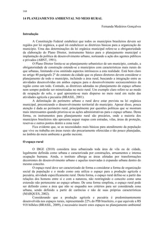 168
14 PLANEJAMENTO AMBIENTAL NO MEIO RURAL
Fernanda Medeiros Gonçalves
Introdução
A Constituição Federal estabelece que todos os municípios brasileiros devem ser
regidos por lei orgânica, a qual irá estabelecer as diretrizes básicas para a organização do
município. Uma das determinações da lei orgânica municipal refere-se a obrigatoriedade
da elaboração do Plano Diretor, instrumento básico para o planejamento municipal e
implantação da política de desenvolvimento urbano, norteando a ação dos agentes públicos
e privados (ABNT, 1991).
O Plano Diretor limita-se ao planejamento urbanístico de um município, contudo, a
obrigatoriedade de construção estende-se a municípios com características mais rurais do
que urbanas, limitando e/ou omitindo aspectos intrínsecos a esta realidade. Está bem claro
no artigo 40 parágrafo 2º do estatuto da cidade que os planos diretores devem considerar o
planejamento de todo o município, incluindo a área rural, buscando a integração entre as
atividades desenvolvidas em ambos espaços para o desenvolvimento socioeconômico da
região como um todo. Contudo, as diretrizes adotadas no planejamento do espaço urbano
nem sempre poderão ser mimetizadas no meio rural. Um exemplo claro refere-se ao modo
de ocupação do solo, o qual apresenta-se mais disperso no meio rural em razão das
atividades agrícola e pecuária (BRASIL, 2001).
A delimitação do perímetro urbano e rural deve estar prevista na lei orgânica
municipal, preconizando o desenvolvimento territorial do município. Apesar disso, pouca
atenção é dada ao perímetro rural, principalmente por questões políticas que se mostram
mais interessantes quando prioriza-se as ações administrativas para o espaço urbano. Desta
forma, os instrumentos para planejamento rural são precários, onde a maioria dos
municípios brasileiros não apresenta sequer mapas com estradas, vilas, áreas de proteção,
reservas e outros pontos dentro a zona rural.
Fica evidente que, se as necessidades mais básicas para atendimento da população
que vive ou trabalha em áreas rurais são precariamente oferecidas e tão pouco planejadas,
no âmbito do meio ambiente a gestão inexiste.
O espaço rural
O IBGE (2010) considera área urbanizada toda área de vila ou de cidade,
legalmente definida como urbana e caracterizada por construções, arruamentos e intensa
ocupação humana. Ainda, o instituto alberga as áreas afetadas por transformações
decorrentes do desenvolvimento urbano e aquelas reservadas à expansão urbana dentro do
mesmo conceito.
O espaço rural deve ser caracterizado de forma a considerar a forma de organização
social da população e o modo como esta utiliza o espaço para a produção agrícola e
pecuária, atividade especificamente rural. Desta forma, o espaço rural define-se a partir das
relações dos homens entre si e com a natureza, não restringindo o conceito como uma
extensão não pertencente ao espaço urbano. De uma forma simplista, o espaço rural pode
ser definido como a área que não se enquadra nos critérios para ser considerada zona
urbana, sendo definido a partir de carências e não de suas próprias características
(MARQUES, 2002).
Considerando que a produção agrícola e pecuária é predominantemente
desenvolvida nos espaços rurais, representando 22% do PIB brasileiro, o que equivale a R$
918 bilhões (BRASIL, 2009), é necessário inserir estes espaços no planejamento ambiental
 