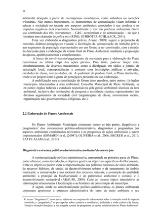 16
ambiental desejada a partir de recompensas econômicas, como subsídios ou isenções
tributárias. Não menos importantes, os instrumentos de comunicação visam informar e
educar a sociedade no tocante aos aspectos ambientais associados à sua conduta e os
impactos negativos dela resultantes. Normalmente o teor das políticas ambientais fazem
uso combinado dos três instrumentos – C&C, econômicos e de comunicação – no que a
literatura tem chamado de policy mix (RING; SCHRÖTER-SCHLAACK, 2011).
Uma vez elaborado o diagnóstico prévio, Araujo (2009) sugere a preparação de
materiais didático-pedagógicos visando à facilitação da comunicação do trabalho prévio
aos segmentos da população representados em um fórum, a ser constituído, com a missão
da discussão para a elaboração da versão final do Plano Ambiental, mediante a proposição
de ajustes, aperfeiçoamentos e complementos.
A busca do envolvimento/engajamento da sociedade para a elaboração do Plano
constitui-se na última etapa das ações prévias. Para tanto, pode-se lançar mão,
simultaneamente, de diversos mecanismos como a divulgação em rádios e jornais de
veiculação local, correspondências e contatos com instituições públicas e privadas,
entidades de classe, universidades, etc. A qualidade do produto final, o Plano Ambiental,
tende a ser proporcional à gama de percepções presentes na sua elaboração.
A mobilização para a constituição do fórum deve envolver, entre outros: (i) órgãos
municipais relacionados à área ambiental; Conselho Municipal de Meio Ambiente, se
existente; órgãos federais e estaduais responsáveis pela gestão ambiental; técnicos da área
ambiental, inclusive das instituições de pesquisa e assistência técnica; representantes dos
diversos seguimentos da sociedade civil (organizações de classe, movimentos sociais,
organizações não-governamentais, religiosas, etc.).
2.2 Elaboração de Planos Ambientais
Os Planos Ambientais Municipais costumam conter as três partes: diagnóstico e
prognóstico1
dos instrumentos político-administrativos, diagnóstico e prognóstico dos
aspectos ambientais considerados relevantes e os programas de ações ambientais a serem
implementados (OSMARIN et al, [2004?]; OLIVEIRA et al., 2006; BECKER et al., 2010;
SATTE ALAM et al., 2013).
Diagnóstico estrutura político-administrativa ambiental do município
A contextualização político-administrativa, apresentada na primeira parte do Plano,
pode informar, numa introdução, o objetivo geral e os objetivos específicos do Documento.
Entre os objetivos podem estar a implementação das políticas nacionais de meio ambiente,
de recursos hídricos, de saúde, de desenvolvimento urbano e de saneamento do âmbito
municipal; a conservação e uso racional dos recursos naturais; a promoção da qualidade
ambiental; a proteção da biodiversidade e do patrimônio ambiental e cultural; e o
desenvolvimento sustentável (ARAUJO, 2009). Cabe ao mesmo tópico introdutório as
informações relacionadas à localização e ao histórico de constituição do município.
A seguir, ainda na contextualização político-administrativa, os planos ambientais
costumam apresentar a estrutura administrativa do setor de meio ambiente e seu
1
O termo “diagnóstico”, neste texto, refere-se ao conjunto de informações sobre a situação atual do aspecto
estudado; e “prognóstico” as percepções sobre cenários e tendências, incluindo a visão coletiva de futuro.
Enseja a situação desejada, a ser atingida a partir de programas de ações estabelecidos no Plano Ambiental.
 