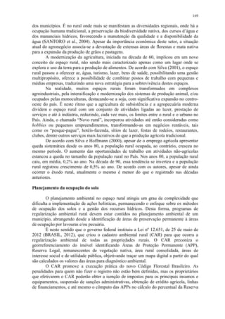 169
dos municípios. É no rural onde mais se manifestam as diversidades regionais, onde há a
ocupação humana tradicional, a preservação da biodiversidade nativa, dos cursos d’água e
dos mananciais hídricos, favorecendo a manutenção da qualidade e a disponibilidade da
água (SANTORO et al., 2004). Apesar da importância econômica deste setor, a situação
atual do agronegócio associa-se a devastação de extensas áreas de florestas e mata nativa
para a expansão da produção de grãos e pastagens.
A modernização da agricultura, iniciada na década de 60, implicou em um novo
conceito de espaço rural, não sendo mais caracterizado apenas como um lugar onde se
explora o uso da terra para a produção de alimentos. De acordo com Silva (2001), o espaço
rural passou a oferecer ar, água, turismo, lazer, bens de saúde, possibilitando uma gestão
multipropósito, oferece a possibilidade de combinar postos de trabalho com pequenas e
médias empresas, traduzindo uma nova estratégia para a sobrevivência destes espaços.
Na realidade, muitos espaços rurais foram transformados em complexos
agroindustriais, pela intensificação e modernização dos sistemas de produção animal, e/ou
ocupados pelas monoculturas, destacando-se a soja, com significativa expansão no centro-
oeste do país. É neste ritmo que a agricultura de subsistência e a agropecuária moderna
dividem o espaço rural com um conjunto de atividades ligadas ao lazer, prestação de
serviços e até à indústria, reduzindo, cada vez mais, os limites entre o rural e o urbano no
País. Ainda, o chamado “Novo rural”, incorporou atividades até então consideradas como
hobbies ou pequenos empreendimentos, transformando-as em negócios rentáveis, tais
como os “pesque-pague”, hotéis-fazenda, sítios de lazer, festas de rodeios, restaurantes,
clubes, dentre outros serviços mais lucrativos do que a produção agrícola tradicional.
De acordo com Silva e Hoffmann (2000), apesar de o emprego agrícola apresentar
queda sistemática desde os anos 80, a população rural ocupada, ao contrário, cresceu no
mesmo período. O aumento das oportunidades de trabalho em atividades não-agrícolas
estancou a queda no tamanho da população rural no País. Nos anos 80, a população rural
caiu, em média, 0,2% ao ano. Na década de 90, essa tendência se inverteu e a população
rural registrou crescimento de 0,5% ao ano. De acordo com os autores, apesar de ainda
ocorrer o êxodo rural, atualmente o mesmo é menor do que o registrado nas décadas
anteriores.
Planejamento da ocupação do solo
O planejamento ambiental no espaço rural atingiu um grau de complexidade que
dificulta a implementação de ações holísticas, permanecendo o enfoque sobre os métodos
de ocupação dos solos e a gestão dos recursos hídricos. Desta forma, programas de
regularização ambiental rural devem estar contidos no planejamento ambiental de um
município, abrangendo desde a identificação de áreas de preservação permanente à áreas
de ocupação por lavouras e/ou pecuária.
É neste sentido que o governo federal instituiu a Lei nº 12.651, de 25 de maio de
2012 (BRASIL, 2012), que criou o cadastro ambiental rural (CAR) para que ocorra a
regularização ambiental de todas as propriedades rurais. O CAR preconiza o
georreferenciamento do imóvel identificando Áreas de Proteção Permanente (APP),
Reserva Legal, remanescentes de vegetação nativa, área rural consolidada, áreas de
interesse social e de utilidade pública, objetivando traçar um mapa digital a partir do qual
são calculados os valores das áreas para diagnóstico ambiental.
O CAR promove a execução prática do novo Código Florestal Brasileiro. As
penalidades para quem não fizer o registro não estão bem definidas, mas os proprietários
que efetivarem o CAR poderão obter a isenção de impostos para os principais insumos e
equipamentos, suspensão de sanções administrativas, obtenção de crédito agrícola, linhas
de financiamentos, e até mesmo o cômputo das APPs no cálculo do percentual da Reserva
 