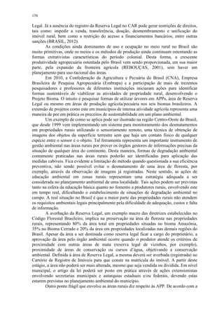 170
Legal. Já a ausência do registro da Reserva Legal no CAR pode gerar restrições de direitos,
tais como: impedir a venda, transferência, doação, desmembramento e unificação do
imóvel rural, bem como a restrição do acesso a financiamentos bancários, entre outras
sanções (BRASIL, 2012).
As condições ainda dominantes de uso e ocupação no meio rural no Brasil são
muito primitivas, onde os meios e os métodos de produção ainda continuam ostentando as
formas extrativistas características do período colonial. Desta forma, a crescente
produtividade agropecuária ostentada pelo Brasil vem sendo proporcionada, em sua maior
parte, pela expansão da fronteira agrícola (REBOUÇAS, 2001), sem haver um
planejamento para uso racional das áreas.
Em 2010, a Confederação da Agricultura e Pecuária do Brasil (CNA), Empresa
Brasileira de Pesquisa Agropecuária (Embrapa) e a participação de mais de trezentos
pesquisadores e professores de diferentes instituições iniciaram ações para identificar
formas sustentáveis de viabilizar as atividades de propriedade rural, desenvolvendo o
Projeto Bioma. O intuito é pesquisar formas de utilizar árvores em APPs, área de Reserva
Legal ou mesmo em áreas de produção agrícola/pecuária nos seis biomas brasileiros. A
extensão de projetos como este em municípios de intensa atividade agrícola representa uma
maneira de por em prática os preceitos de sustentabilidade em um plano ambiental.
Um exemplo de como se aplica pode ser ilustrado na região Centro-Oeste do Brasil,
que desde 1999 vem implementando um sistema para monitoramento dos desmatamentos
em propriedades rurais utilizando o sensoriamento remoto, uma técnica de obtenção de
imagens dos objetos da superfície terrestre sem que haja um contato físico de qualquer
espécie entre o sensor e o objeto. Tal ferramenta representa um importante instrumento de
gestão ambiental nas áreas rurais por prover os órgãos gestores de informações precisas da
situação de qualquer área do continente. Desta maneira, formas de degradação ambiental
comumente praticadas nas áreas rurais poderão ser identificadas para aplicação das
medidas cabíveis. Fica evidente a limitação do método quando questionada a sua eficiência
preventiva, não sendo possível evitar o desmatamento de uma área de floresta, por
exemplo, através da observação de imagens já registradas. Neste sentido, as ações de
educação ambiental em zonas rurais representam uma estratégia adequada a ser
considerada no planejamento ambiental de uma localidade. Tais ações podem ser previstas
tanto na esfera da educação básica quanto no fomento a produtores rurais, envolvendo este
em tempo real, dificultando o estabelecimento de situações de degradação ambiental no
campo. A real situação no Brasil é que a maior parte das propriedades rurais não atendem
os requisitos ambientais legais principalmente pela dificuldade de adequação, custos e falta
de informação.
A averbação da Reserva Legal, um exemplo macro das diretrizes estabelecidas no
Código Florestal Brasileiro, implica na preservação na área de floresta nas propriedades
rurais, representando 80% da área total em propriedades situadas no bioma Amazônia,
35% no Bioma Cerrado e 20% da área em propriedades localizadas nas demais regiões do
Brasil. Apesar da área a ser destinada como reserva legal ficar a cargo do proprietário, a
aprovação da área pelo órgão ambiental ocorre quando o produtor atende os critérios de
proximidade com outras áreas de mata (reserva legal de vizinhos, por exemplo),
proximidade de áreas de conservação ou cursos d’água, objetivando a conservação
ambiental. Definida á área de Reserva Legal, a mesma deverá ser averbada (registrada) no
Cartório de Registro de Imóveis para que conste na matrícula do imóvel. A partir deste
estágio, a área não poderá ser mais alterada, mesmo que seja vendida ou dividida. Em nível
municipal, o artigo da lei poderá ser posto em prática através de ações extensionistas
envolvendo secretarias municipais e autarquias estaduais e/ou federais, devendo estas
estarem previstas no planejamento ambiental do município.
Outro ponto frágil que envolve as áreas rurais diz respeito às APP. De acordo com a
 
