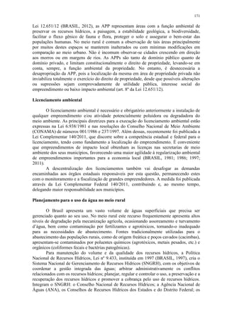 171
Lei 12.651/12 (BRASIL, 2012), as APP representam áreas com a função ambiental de
preservar os recursos hídricos, a paisagem, a estabilidade geológica, a biodiversidade,
facilitar o fluxo gênico de fauna e flora, proteger o solo e assegurar o bem-estar das
populações humanas. No meio rural é comum a observação de tais áreas principalmente
por muitos destes espaços se manterem inalterados ou com mínimas modificações em
comparação ao meio urbano. Não é incomum observar-se cidades crescendo em direção
aos morros ou em margens de rios. As APPs são tanto de domínio público quanto de
domínio privado, e limitam constitucionalmente o direito de propriedade, levando-se em
conta, sempre, a função ambiental da propriedade. No entanto, é desnecessária a
desapropriação da APP, pois a localização da mesma em área de propriedade privada não
inviabiliza totalmente o exercício do direito de propriedade, desde que possíveis alterações
ou supressões sejam comprovadamente de utilidade pública, interesse social do
empreendimento ou baixo impacto ambiental (art. 8º da Lei 12.651/12).
Licenciamento ambiental
O licenciamento ambiental é necessário e obrigatório anteriormente a instalação de
qualquer empreendimento e/ou atividade potencialmente poluidora ou degradadora do
meio ambiente. As principais diretrizes para a execução do licenciamento ambiental estão
expressas na Lei 6.938/1981 e nas resoluções do Conselho Nacional de Meio Ambiente
(CONAMA) de números 001/1986 e 237/1997. Além dessas, recentemente foi publicada a
Lei Complementar 140/2011, que discorre sobre a competência estadual e federal para o
licenciamento, tendo como fundamento a localização do empreendimento. É conveniente
que empreendimentos de impacto local obtenham as licenças nas secretarias de meio
ambiente dos seus municípios, favorecendo uma maior agilidade à regularização ambiental
de empreendimentos importantes para a economia local (BRASIL, 1981; 1986; 1997;
2011).
A descentralização dos licenciamentos também vai desafogar as demandas
encaminhadas aos órgãos estaduais responsáveis por esta questão, permanecendo estes
com o monitoramento e a fiscalização de grandes empreendedores. A medida foi publicada
através da Lei Complementar Federal 140/2011, contribuindo e, ao mesmo tempo,
delegando maior responsabilidade aos municípios.
Planejamento para o uso da água no meio rural
O Brasil apresenta um vasto volume de águas superficiais que precisa ser
gerenciado quanto ao seu uso. No meio rural este recurso frequentemente apresenta altos
níveis de degradação pela mecanização agrícola, ocasionando assoreamento e turvamento
d’água, bem como contaminação por fertilizantes e agrotóxicos, tornando-o inadequado
para as necessidades de abastecimento. Fontes tradicionalmente utilizadas para o
abastecimento das populações rurais, como de origem freática e poços cavados (cacimbas),
apresentam-se contaminados por poluentes químicos (agrotóxicos, metais pesados, etc.) e
orgânicos (coliformes fecais e bactérias patogênicas).
Para manutenção do volume e da qualidade dos recursos hídricos, a Política
Nacional de Recursos Hídricos, Lei nº 9.433, instituída em 1997 (BRASIL, 1997), cria o
Sistema Nacional de Gerenciamento de Recursos Hídricos (SNGRH), com os objetivos de
coordenar a gestão integrada das águas; arbitrar administrativamente os conflitos
relacionados com os recursos hídricos; planejar, regular e controlar o uso, a preservação e a
recuperação dos recursos hídricos e promover a cobrança pelo uso de recursos hídricos.
Integram o SNGRH: o Conselho Nacional de Recursos Hídricos; a Agência Nacional de
Águas (ANA), os Conselhos de Recursos Hídricos dos Estados e do Distrito Federal; os
 