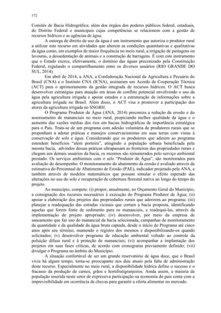 172
Comitês de Bacia Hidrográfica; além dos órgãos dos poderes públicos federal, estaduais,
do Distrito Federal e municipais cujas competências se relacionem com a gestão de
recursos hídricos e as agências de água.
A outorga de direito de uso da água é um instrumento que autoriza o produtor rural
a utilizar este recurso em atividades que alterem as condições quantitativas e qualitativas
da água como, em exemplos de maior frequência no meio rural, a irrigação de pastagens ou
lavouras, a dessedentação de animais e a construção de barragens. É com este instrumento
que o Estado exerce, efetivamente, o domínio das águas preconizado pela Constituição
Federal, regulando o compartilhamento entre os diversos usuários (RIO GRANDE DO
SUL, 2014).
Em abril de 2014, a ANA, a Confederação Nacional da Agricultura e Pecuária do
Brasil (CNA) e o Instituto CNA (ICNA), assinaram um Acordo de Cooperação Técnica
(ACT) para o aprimoramento da gestão integrada de recursos hídricos. O ACT busca
desenvolver estratégias para atuação em áreas de conflito potencial envolvendo o uso da
água pela agricultura irrigada e apoiar estudos e a estruturação de informações sobre a
agricultura irrigada no Brasil. Além disso, o ACT visa a promover a participação dos
atores da agricultura irrigada no SNGRH.
O Programa Produtor de Água (ANA, 2014) preconiza a redução da erosão e do
assoreamento de mananciais no meio rural, propiciando melhor qualidade da água e o
aumento das vazões médias dos rios em bacias hidrográficas de importância estratégica
para o País. Trata-se de um programa com adesão voluntária de produtores rurais que se
proponham a adotar práticas e manejos conservacionistas em suas terras com vistas à
conservação de solo e água. Considerando que os produtores que aderem ao programa
estendem benefícios “além porteira”, atingindo a população urbana beneficiada pela
mesma bacia, advindos dessas práticas ultrapassam as fronteiras das propriedades rurais e
chegam aos demais usuários da bacia, os mesmos são remunerados pelo serviço ambiental
prestado. Os serviços ambientais com o selo “Produtor de Água”, são monitorados para
avaliação do desempenho. O monitoramento do abatimento da erosão é avaliado através da
estimativa do Percentual de Abatimento de Erosão (PAE), indicador projetado pela ANA, e
também através de modelos matemáticos que possam simular o efeito esperado das
alterações no uso do solo e recuperação de cobertura florestal nativa ao longo do tempo do
projeto.
Ao município, compete: (i) propor, anualmente, no Orçamento Geral do Município,
a consignação dos recursos necessários à execução do Programa Produtor de Água; (ii)
apoiar a elaboração dos projetos das propriedades rurais que aderirem ao programa; (iii)
planejar a readequação das estradas vicinais que cortam a bacia proposta, identificando
aquelas que forem fonte de sedimento para os mananciais, e readequá-las, através da
implementação de projeto apropriado; (iv) desenvolver, por meio da empresa de
saneamento que faz uso do manancial da bacia selecionada, campanhas de monitoramento
da quantidade e da qualidade da água bruta captada, desde o início do Programa até cinco
anos após seu término, mantendo o registro dos mesmos e disponibilizando-os quando
solicitados; (v) desenvolver programa de educação ambiental voltado ao controle da
poluição difusa rural e à proteção de mananciais; (vi) acompanhar a implantação dos
projetos em suas fases críticas, de acordo com cronograma previamente definido; (vii)
divulgar o Programa no âmbito do Município.
A situação confortável de ser um grande reservatório de água doce, que o Brasil
vivia há algum tempo, torna-se preocupante nos dias atuais pela falta de administração
deste recurso. Especialmente no meio rural, a disponibilidade hídrica define o sucesso e o
fracasso da produção de carnes, grãos e hortifrutigranjeiros. Ainda assim, a maioria da
população inserida neste setor de expressiva participação na economia do país conta com a
imprevisibilidade em ocorrência de chuvas para garantir a oferta alimentar no mercado.
 