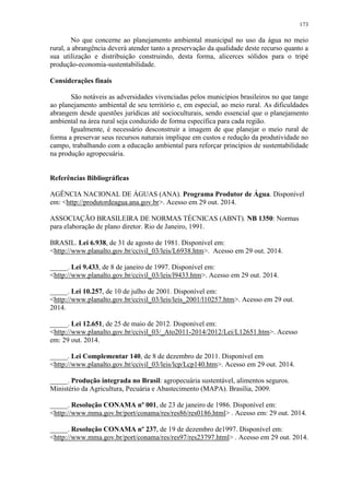 173
No que concerne ao planejamento ambiental municipal no uso da água no meio
rural, a abrangência deverá atender tanto a preservação da qualidade deste recurso quanto a
sua utilização e distribuição construindo, desta forma, alicerces sólidos para o tripé
produção-economia-sustentabilidade.
Considerações finais
São notáveis as adversidades vivenciadas pelos municípios brasileiros no que tange
ao planejamento ambiental de seu território e, em especial, ao meio rural. As dificuldades
abrangem desde questões jurídicas até socioculturais, sendo essencial que o planejamento
ambiental na área rural seja conduzido de forma específica para cada região.
Igualmente, é necessário desconstruir a imagem de que planejar o meio rural de
forma a preservar seus recursos naturais implique em custos e redução da produtividade no
campo, trabalhando com a educação ambiental para reforçar princípios de sustentabilidade
na produção agropecuária.
Referências Bibliográficas
AGÊNCIA NACIONAL DE ÁGUAS (ANA). Programa Produtor de Água. Disponível
em: <http://produtordeagua.ana.gov.br>. Acesso em 29 out. 2014.
ASSOCIAÇÃO BRASILEIRA DE NORMAS TÉCNICAS (ABNT). NB 1350: Normas
para elaboração de plano diretor. Rio de Janeiro, 1991.
BRASIL. Lei 6.938, de 31 de agosto de 1981. Disponível em:
<http://www.planalto.gov.br/ccivil_03/leis/L6938.htm>. Acesso em 29 out. 2014.
_____. Lei 9.433, de 8 de janeiro de 1997. Disponível em:
<http://www.planalto.gov.br/ccivil_03/leis/l9433.htm>. Acesso em 29 out. 2014.
_____. Lei 10.257, de 10 de julho de 2001. Disponível em:
<http://www.planalto.gov.br/ccivil_03/leis/leis_2001/l10257.htm>. Acesso em 29 out.
2014.
_____. Lei 12.651, de 25 de maio de 2012. Disponível em:
<http://www.planalto.gov.br/ccivil_03/_Ato2011-2014/2012/Lei/L12651.htm>. Acesso
em: 29 out. 2014.
_____. Lei Complementar 140, de 8 de dezembro de 2011. Disponível em
<http://www.planalto.gov.br/ccivil_03/leis/lcp/Lcp140.htm>. Acesso em 29 out. 2014.
_____. Produção integrada no Brasil: agropecuária sustentável, alimentos seguros.
Ministério da Agricultura, Pecuária e Abastecimento (MAPA). Brasília, 2009.
_____. Resolução CONAMA nº 001, de 23 de janeiro de 1986. Disponível em:
<http://www.mma.gov.br/port/conama/res/res86/res0186.html> . Acesso em: 29 out. 2014.
_____. Resolução CONAMA nº 237, de 19 de dezembro de1997. Disponível em:
<http://www.mma.gov.br/port/conama/res/res97/res23797.html> . Acesso em 29 out. 2014.
 