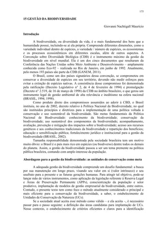 175
15 GESTÃO DA BIODIVERSIDADE
Giovanni Nachtigall Maurício
Introdução
A biodiversidade, ou diversidade da vida, é o mais fundamental dos bens que a
humanidade possui, incluindo-se aí ela própria. Compreende diferentes dimensões, como a
variedade individual dentro de espécies, a variedade / número de espécies, os ecossistemas
e os processos ecossistêmicos em diferentes escalas, além de outros aspectos. A
Convenção sobre Diversidade Biológica (CDB) é o instrumento máximo da gestão da
biodiversidade em nível mundial. Ela é um dos cinco documentos que resultaram da
Conferência das Nações Unidas sobre Meio Ambiente e Desenvolvimento – amplamente
conhecida como Eco-92 – realizada no Rio de Janeiro, em junho de 1992. Atualmente,
pelo menos 193 países são parte da CDB (GANEM, 2011).
O Brasil, como um dos países signatários dessa convenção, se comprometeu em
conservar a diversidade de espécies em seu território, devendo não medir esforços para
evitar a extinção de espécies nativas. A consistência desse compromisso foi demonstrada
pela ratificação (Decreto Legislativo n° 2, de 4 de fevereiro de 1994) e promulgação
(Decreto n° 2.519, de 16 de março de 1998) da CDB no âmbito brasileiro, o que gerou um
instrumento legal de gestão ambiental de alta relevância e ineditismo na esfera nacional
(BRASIL, 1994; 1998).
Como produto direto dos compromissos assumidos ao aderir à CBD, o Brasil
instituiu, no ano de 2002, decreto relativo à Política Nacional da Biodiversidade, no qual
são instituídos princípios e diretrizes para a implementação de uma política voltada à
conservação e uso sustentável da biodiversidade. São metas fundamentais da Política
Nacional de Biodiversidade: conhecimento da biodiversidade; conservação da
biodiversidade; uso sustentável dos componentes da biodiversidade; acompanhamento,
avaliação, prevenção e mitigação dos impactos sobre a biodiversidade; acesso aos recursos
genéticos e aos conhecimentos tradicionais da biodiversidade e repartição dos benefícios;
educação e sensibilização pública; fortalecimento jurídico e institucional para a gestão da
biodiversidade (BRASIL, 2002).
Tamanha responsabilidade demonstrada pela sociedade brasileira tem um motivo
muito óbvio: o Brasil é o país mais rico em espécies (ou biodiverso) dentre todos os demais
do planeta. Assim, a gestão da biodiversidade passou a ser um tema premente na política
pública brasileira, contando com amplo interesse da população.
Abordagens para a gestão da biodiversidade: as unidades de conservação como meta
A adequada gestão da biodiversidade compreende um desafio fundamental: a busca
por sua manutenção em longo prazo, visando seu valor em si (valor intrínseco) e seu
usufruto para a presente e as futuras gerações humanas. Para atingir tal objetivo, pode-se
lançar mão de vários instrumentos, como aplicação da legislação referente à Reserva Legal
e Áreas de Preservação Permanente (APPs), conscientização da população e setor
produtivo, implantação de modelos de gestão empresarial da biodiversidade, entre outros.
Contudo, o presente texto tem como foco o método atualmente considerado o principal e
mais eficiente para a conservação da biodiversidade, a saber, o estabelecimento de
Unidades de Conservação da Natureza (UCs).
Se a sociedade atual aceita esse método como válido – e ela aceita –, é necessário
passar para o passo seguinte: a definição das áreas candidatas para implantação de UCs.
Nesse contexto, o estabelecimento de critérios eficientes e claros para a identificação
 
