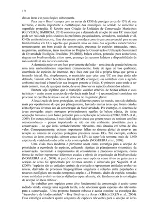 176
dessas áreas é o passo lógico subsequente.
Para que o Brasil cumpra com as metas da CDB de proteger cerca de 15% do seu
território, é muito importante a contribuição dos municípios no sentido de aumentar a
superfície protegida. O Roteiro para Criação de Unidades de Conservação Municipais
(OLIVEIRA; BARBOSA, 2010) comenta que a demanda de criação de uma UC municipal
pode ser realizada pelos técnicos da prefeitura, pesquisadores, vereadores, sociedade civil,
ONGs ambientalistas, etc. Esse documento considera como áreas com potencial para serem
transformadas em UCs aquelas que possuem uma ou mais das seguintes características:
remanescentes em bom estado de conservação, presença de espécies ameaçadas, raras,
migratórias, endêmicas, áreas inseridas no Projeto de Conservação e Utilização Sustentável
da Diversidade Biológica Brasileira (PROBIO), beleza cênica, potencial para ecoturismo,
riqueza em biodiversidade, sítios raros, presença de recursos hídricos e disponibilidade de
uso sustentável dos recursos naturais.
A demanda pode ter um foco previamente definido – uma área de grande beleza ou
uma área ambientalmente importante (remanescente, fonte de água de boa qualidade,
ocorrência de espécies de interesse, etc), foco este que foi a própria força que gerou a
intensão inicial. Ou, simplesmente, o município quer criar uma UC em área ainda não
definida, visando obter benefícios fiscais (ICMS ecológico) ou contribuir com a agenda
ambiental nacional e beneficiar sua imagem perante a União. O primeiro caso tende a ser
mais comum, mas, de qualquer modo, deve-se observar os aspectos discutidos adiante.
Embora seja legítimo que o município valorize critérios de beleza cênica e usos
turísticos – assim como aspectos de relevância mais local – é recomendável considerar no
processo de escolha de áreas o uso de critérios de magnitude global.
A localização de áreas protegidas, em diferentes partes do mundo, tem sido definida
mais por oportunismo do que por planejamento, havendo muitas áreas que foram criadas
com objetivos diversos aos da conservação da biodiversidade. Por exemplo, os sistemas de
áreas protegidas atuais protegem principalmente regiões de beleza cênica, de baixa
ocupação humana e com baixo potencial para a exploração econômica (NOGUEIRA et al.,
2009). Em outras palavras, é mais fácil adquirir áreas que gerem pouco ou nenhum conflito
socioeconômico – pouco importando se são ou não realmente prioritárias para a
conservação – do que áreas verdadeiramente relevantes, mas situadas em terras de alto
valor. Consequentemente, existem importantes falhas no sistema global de reservas em
relação ao número de espécies protegidas presentes nessas UCs. Por exemplo, embora
sistemas de áreas protegidas cubram cerca de 12% da superfície terrestre, mais de 1.400
espécies de vertebrados não estão neles contempladas (NOGUEIRA et al., 2009).
Uma visão mais moderna e pertinente adota como estratégia para a seleção de
prioridades a ocorrência de espécies, aplicando técnicas de planejamento sistemático da
conservação, recorrendo a mapeamentos de ecossistemas e processos ecológicos, como
forma de melhor representar diferentes escalas e níveis de organização da biodiversidade
(NOGUEIRA et al., 2009). A justificativa para usar espécies como alvos ou guias para a
seleção de áreas foi apresentada por diversos autores e sumariada por Nogueira et al.
(2009): “espécies são as unidades centrais da evolução e representam entidades evolutivas
únicas, derivadas de processos biogeográficos singulares e relações entre populações e
recursos ecológicos em escalas temporais amplas (...) Portanto, dados de espécie, tomadas
como entidades evolutivas únicas definidas espacialmente, são fundamentais às estratégias
de seleção de áreas críticas”.
Se trabalhar com espécies como alvo fundamental da conservação é aceito como
método válido, emerge uma segunda tarefa, a de selecionar quais espécies são relevantes
para a conservação. Uma proposta bastante robusta e aceita consiste na estratégia das
“áreas-chave de biodiversidade” – Key Biodiversity Areas (KBAs) (EKEN et al., 2004).
Essa estratégia considera quatro conjuntos de espécies relevantes para a seleção de áreas
 