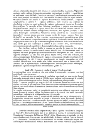 177
críticas, selecionadas de acordo com critérios de vulnerabilidade e endemismo. O primeiro
conjunto inclui espécies globalmente ameaçadas, representando o critério 1, o qual deriva
de análises de vulnerabilidade. Entende-se como espécies globalmente ameaçadas aquelas
tidas como passíveis de extinção total, caso medidas de conservação não sejam tomadas.
Os demais critérios são: critério 2 – espécies de distribuição restrita; critério 3 – espécies
congregatórias e; critério 4 – espécies endêmicas. Vale observar que espécies de
distribuição restrita, em geral, também são espécies endêmicas de biomas ou de regiões
biogeográficas. Por exemplo, a Mata Atlântica é um bioma e, também, uma das regiões
biogeográficas que compõem o espaço natural da América do Sul; existem centenas de
espécies que ocorrem somente nela (portanto, endêmicas), mas algumas (exemplo 1) têm
ampla distribuição – ocorrendo de Pernambuco ao Rio Grande do Sul – enquanto outras
(exemplo 2) ocorrem apenas em uma pequena porção do bioma – como a Serra dos
Órgãos/RJ, por exemplo. Os dois exemplos compreendem espécies endêmicas da Mata
Atlântica, mas somente o segundo representa espécies de distribuição restrita. As espécies
congregatórias são aquelas que se reúnem em grande número de indivíduos em uma dada
área, sendo que para contemplar o critério 3 esse número deve, necessariamente,
representar uma parcela significativa da população total da espécie em questão.
Para facilitar, pode-se dividir o processo de escolha de áreas em dois vieses
excludentes, ou seja, formando uma dicotomia: (1) viés que valoriza questões locais ou
regionais e (2) viés que prima por atender demandas de nível global. No viés 1, tem-se os
seguintes exemplos: (a) uma área com grande beleza cênica, como uma cachoeira, um
cânion, uma paisagem deslumbrante; (b) espécies ameaçadas de extinção somente em nível
regional/estadual. No viés 2 tem-se, especialmente, as espécies ameaçadas em nível
mundial, identificadas desse modo pela União Internacional para a Conservação da
Natureza (IUCN, sigla em inglês). Para exemplificar a aplicação prática dessa abordagem,
propõe-se a seguinte situação fictícia apresentada no Quadro 31.
Quadro 31 – Exemplo de escolha de área de UC pelo município
A municipalidade tem a intenção de criar uma unidade de conservação e se depara com duas
possibilidades concretas, a saber:
Opção 1) o município tem uma cachoeira de rara beleza, mas situada em uma área de floresta
degradada. A extensão total da área é de 2.000 hectares e nenhuma espécie ameaçada de extinção
ou rara foi encontrada na mesma, embora algumas espécies endêmicas sejam esperadas.
Opção 2) o mesmo município tem uma área de 2.000 hectares de floresta bem conservada, sem
atrativos em termos de belezas cênicas. Nessa área ocorrem duas espécies de animais ameaçadas de
extinção e um grande número de espécies de plantas e animais, muitos deles endêmicos do bioma
Mata Atlântica.
Se a escolha recair sobre a opção 1, o município irá administrar uma unidade de conservação com
grande demanda de visitação pública, fato bastante positivo do ponto de vista social, com amplo
potencial para implantação de atividades educativas e de recreação.
Se a escolha recair sobre a opção 2, o município irá contribuir para que o país cumpra com o
compromisso internacional assumido ao assinar a Convenção sobre Diversidade Biológica,
colaborando para evitar a extinção de espécies. Contudo, ainda sob a opção 2, o município poderá
estabelecer – através de um zoneamento e de um Plano de Manejo – a destinação de uma parcela da
UC para a visitação pública, onde atividades educativas poderão ser incentivadas e conduzidas.
Fonte: o autor
Uma vez definida a área a ser preservada, o passo seguinte é a escolha da categoria
da futura UC, fator determinante para o uso público da mesma. O Sistema Nacional de
Unidades de Conservação da Natureza (SNUC) define 12 categorias, organizadas em dois
grupos fundamentais. Esses grupos são: (1) Unidades de Conservação de Proteção Integral
e (2) Unidades de Conservação de Uso Sustentável. As unidades de Proteção Integral têm
como objetivo fundamental a proteção da natureza, com normas restritivas que permitem
 