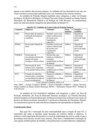178
apenas o uso indireto dos recursos naturais. As unidades de Uso Sustentável, por sua vez,
visam conciliar a conservação ambiental com o uso sustentável dos recursos naturais.
As unidades de Proteção Integral englobam cinco categorias, a saber: (a) Estação
Ecológica, (b) Reserva Biológica, (c) Parque Nacional, Parque Estadual ou Parque Natural
Municipal, (d) Monumento Natural e (e) Refúgio de Vida Silvestre. As características
gerais de cada uma dessas categorias são apresentadas no Quadro 32.
Quadro 32 - Unidades de Conservação de Proteção Integral
Categoria Objetivos Visitação Posse e
domínio
Pesquisa
científica
ESEC Preservação da natureza e
realização de pesquisas
científicas
Proibida, exceto com
objetivo educacional
de acordo com
regulamento
específico
Público Depende de
autorização
prévia do órgão
gestor
REBIO Preservação integral da
biota
Proibida, exceto com
objetivo educacional
de acordo com
regulamento
específico
Público Depende de
autorização
prévia do órgão
gestor
PARQUE Preservação de
ecossistemas naturais de
grande relevância
ecológica e beleza cênica
Incentivada, mas
sujeita as condições e
restrições
estabelecidas no Plano
de Manejo
Público Depende de
autorização
prévia do órgão
gestor
MONA Preservação de sítios
naturais raros, singulares
ou de grande beleza cênica
Sujeita as condições e
restrições
estabelecidas no Plano
de Manejo
Público e
particular
Depende de
autorização
prévia do órgão
gestor
RVS Proteção de ambientes
naturais para a existência
ou reprodução de espécies
locais ou migratórias
Sujeita as condições e
restrições
estabelecidas no Plano
de Manejo
Público e
particular
Depende de
autorização
prévia do órgão
gestor
Fonte: Oliveira e Barbosa, 2010, p.14
Nota: ESEC = Estação Ecológica; REBIO = Reserva Biológica; PARQUE = Parque Nacional,
Parque Estadual ou Parque Natural Municipal; MONA = Monumento Natural; RVS = Refúgio de
Vida Silvestre.
As unidades de Uso Sustentável englobam sete categorias, a saber: (a) Área de
Proteção Ambiental, (b) Área de Relevante Interesse Ecológico, (c) Floresta Nacional,
Floresta Estadual ou Floresta Municipal, (d) Reserva Extrativista, (e) Reserva de Fauna, (f)
Reserva de Desenvolvimento Sustentável e (g) Reserva Particular do Patrimônio Natural.
As características gerais de cada uma dessas categorias são apresentadas no Quadro 33.
Considerações finais
Seja qual for a motivação de uma municipalidade para a criação de uma UC, é
importante que todas as decisões sejam baseadas em critérios sólidos e objetivos. A
primeira e mais importante das decisões é o local de implantação da reserva, sendo aí que a
governança local deveria investir mais esforços. Para tanto, é fundamental a formação de
uma equipe multidisciplinar de trabalho, com profissionais reconhecidamente competentes.
 