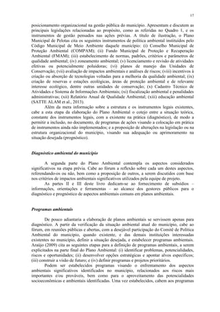 17
posicionamento organizacional na gestão pública do município. Apresentam e discutem as
principais legislações relacionadas ao propósito, como as referidas no Quadro 1, e os
instrumentos de gestão pensados nas ações prévias. A título de ilustração, o Plano
Municipal de Pelotas cita os seguintes instrumentos de política ambiental instituídos pelo
Código Municipal de Meio Ambiente daquele município: (i) Conselho Municipal de
Proteção Ambiental (COMPAM); (ii) Fundo Municipal de Proteção e Recuperação
Ambiental (FMAM); (iii) estabelecimento de normas, padrões, critérios e parâmetros de
qualidade ambiental; (iv) zoneamento ambiental; (v) licenciamento e revisão de atividades
efetivas ou potencialmente poluidoras; (vi) planos de manejo das Unidades de
Conservação; (vii) avaliação de impactos ambientais e análises de riscos; (viii) incentivos à
criação ou absorção de tecnologias voltadas para a melhoria da qualidade ambiental; (ix)
criação de reservas e estações ecológicas, áreas de proteção ambiental e de relevante
interesse ecológico, dentre outras unidades de conservação; (x) Cadastro Técnico de
Atividades e Sistema de Informações Ambientais; (xi) fiscalização ambiental e penalidades
administrativas; (xii) Relatório Anual de Qualidade Ambiental; (xiii) educação ambiental
(SATTE ALAM et al., 2013).
Além da mera informação sobre a estrutura e os instrumentos legais existentes,
cabe a esta etapa da elaboração do Plano Ambiental o cotejo entre a situação teórica,
constante dos instrumentos legais, com a existente na prática (diagnóstico), de modo a
permitir a inclusão, no documento, de programas de ações visando a colocação em prática
de instrumentos ainda não implementados; e a proposição de alterações na legislação ou na
estrutura organizacional do município, visando sua adequação ou aprimoramento na
situação desejada (prognóstico).
Diagnóstico ambiental do município
A segunda parte do Plano Ambiental contempla os aspectos considerados
significativos na etapa prévia. Cabe ao fórum a reflexão sobre cada um destes aspectos,
referendando-os ou não, bem como a proposição de outros, a serem discutidos com base
nos critérios de impactos ambientais significativos utilizados pela equipe de projeto.
As partes II e III deste livro dedicam-se ao fornecimento de subsídios –
informações, orientações e ferramentas – ao alcance dos gestores públicos para o
diagnóstico e prognóstico de aspectos ambientais comuns em planos ambientais.
Programas ambientais
De pouco adiantaria a elaboração de planos ambientais se servissem apenas para
diagnóstico. A partir da verificação da situação ambiental atual do município, cabe ao
fórum, em reuniões públicas e abertas, com a desejável participação do Comitê de Política
Ambiental do município, quando existente, e das demais instituições interessadas
existentes no município, definir a situação desejada, e estabelecer programas ambientais.
Araújo (2009) cita as seguintes etapas para a definição de programas ambientais, a serem
explicitados na parte final do Plano Ambiental: (i) identificar problemas, potencialidades,
riscos e oportunidades; (ii) desenvolver opções estratégicas e apontar alvos específicos;
(iii) construir a visão de futuro; e (iv) definir programas e projetos prioritários.
Podem ser estabelecidos programas visando o enfrentamento dos aspectos
ambientais significativos identificados no município, relacionados aos riscos mais
importantes e/ou prováveis, bem como para o aproveitamento das potencialidades
socioeconômicas e ambientais identificadas. Uma vez estabelecidos, cabem aos programas
 
