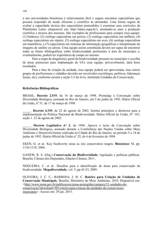 180
e nas universidades brasileiras é relativamente fácil e seguro encontrar especialistas que
possam responder de modo eficiente e científico às demandas. Uma forma segura de
avaliar a capacidade técnica dos especialistas pretendidos é examinar seus currículos da
Plataforma Lattes (disponível em: http://lattes.cnpq.br/), atentando-se para a produção
científica e técnica dos mesmos. São exemplos de profissionais para compor essa equipe:
(1) botânico; (2) zoólogo especialista em peixes; (3) zoólogo especialista em anfíbios; (4)
zoólogo especialista em répteis; (5) zoólogo especialista em aves; (6) zoólogo especialista
em mamíferos; e (7) especialista em sistemas de informação geográficas e interpretação de
imagens de satélite ou aéreas. Uma equipe assim constituída deverá ser capaz de encontrar
todas as fontes bibliográficas sobre biodiversidade pertinentes à área do município e,
eventualmente, poderá ter experiência de campo no mesmo.
Para a etapa de diagnóstico geral da biodiversidade presente no município e escolha
de áreas potenciais para implantação de UCs essa equipe, provavelmente, dará bons
resultados.
Para a fase de criação da unidade, essa equipe poderá ser aproveitada, mas outros
grupos de profissionais e cidadãos deverão ser envolvidos (sociólogos, políticos, lideranças
locais, etc), conforme mostra a seção 5.3 do livro, intitulada Unidades de Conservação.
Referências Bibliográficas
BRASIL. Decreto 2.519, de 16 de março de 1998. Promulga a Convenção sobre
Diversidade Biológica, assinada no Rio de Janeiro, em 5 de junho de 1992. Diário Oficial
da União, nº 51, de 17 de março de 1998.
_____. Decreto 4.339, de 22 de agosto de 2002. Institui princípios e diretrizes para a
implementação da Política Nacional da Biodiversidade. Diário Oficial da União, N° 163,
seção 1. 23 de agosto de 2002.
_____. Decreto Legislativo n° 2, de 1994. Aprova o texto da Convenção sobre
Diversidade Biológica, assinado durante a Conferência das Nações Unidas sobre Meio
Ambiente e Desenvolvimento realizada na Cidade do Rio de Janeiro, no período 5 a 14 de
junho de 1992. Diário Oficial da União n° 25, de 4 de fevereiro de 1994.
EKEN, G. et al.. Key biodiverity areas as site conservation targets. Bioscience 54, pp.
1110-1118, 2004.
GANEM, R. S. (Org.) Conservação da Biodiversidade: legislação e políticas públicas.
Brasília, Câmara dos Deputados, Edições Câmara, 2011.
NOGUEIRA, C. et al.. Desafios para a identificação de áreas para conservação da
biodiversidade. Megadiversidade, vol. 5, pp 43-53, 2009.
OLIVEIRA, J. C. C.; BARBOSA, J. H. C. Roteiro para Criação de Unidades de
Conservação Municipais. Brasília, Ministério do Meio Ambiente, 2010. Disponível em:
<http://www.mma.gov.br/publicacoes/areas-protegidas/category/51-unidades-de-
conservacao?download=985:roteiro-para-criacao-de-unidades-de-conservacao-
municipais>. Acesso em: 29 jan. 2015.
 