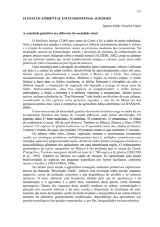181
16 GESTÃO AMBIENTAL EM ECOSSISTEMAS AGRÁRIOS
Ignacio Pablo Traversa Tejero
A sociedade primitiva era diferente da sociedade atual
O Neolítico iniciou 12.000 anos antes de Cristo e foi a idade da pedra trabalhada.
Nela, o homem era caçador e coletor, começava a fabricar instrumentos, praticar o cultivo
e a criação de animais. Aconteciam, assim, as primeiras mudanças dos ecossistemas. Na
atualidade, através da Etnoecologia, estudo e descrição de sistemas de conhecimento de
grupos étnicos rurais indígenas sobre o mundo natural (ALTIERI, 2002), pode-se adentrar
em um universo imenso que revela conhecimentos antigos e valiosos, entre estes estão
práticas de cultivo baseadas na percepção da natureza.
Uma estratégia para a produção de alimentos muito interessante, valiosa e utilizada
até hoje é a cultura da milpa (milho), desenvolvida há aproximadamente cinco mil anos,
durante épocas pré-colombianas e usada desde o México até o Chile. Nas culturas
mesoamericanas são cultivados milhos, abóboras e feijões no mesmo espaço: o milho
fornece a haste para os feijões escalarem; os feijões fornecem o nitrogênio ao solo; a
abóbora impede a competição da vegetação não desejada e protege as raízes rasas do
milho. Nutricionalmente, estas três espécies se complementam: o milho fornece
carboidratos, o feijão a proteína e a abóbora vitaminas e carotenóides. Muitos povos
nativos incluem referências às “Tres Hermanas” (três Irmãs) em histórias de suas culturas,
considerando as três espécies como presentes sagrados, e isto faz da Milpa um dos
agroecossistemas mais ricos e complexos da agricultura latino-americana (GLIESSMAN,
2000).
Como testemunha da diversidade genética dos hortos familiares surge os dados de um
levantamento florístico dos hortos de Yucatán (México), onde foram identificadas 339
espécies, delas 87 eram medicinais, 46 melíferas, 45 comestíveis, 43 ornamentais, 41 fontes
de combustível e outras 100 de usos diversos. Também no México, Zamora e Nieto (1992)
acharam 237 espécies de plantas medicinais em 57 povoados rurais dos estados de Oaxaca,
Veracruz e Puebla, das quais são extraídos 399 produtos curativos que combatem 57 doenças.
Os saberes sobre solos, climas, vegetação, animais e ecossistemas comumente
resulta em estratégias produtivas multidimensionais (isto é, múltiplos ecossistemas com
múltiplas espécies), proporcionando assim, dentro de certos limites ecológicos e técnicos, a
autossuficiência alimentar dos agricultores em uma determinada região. O conhecimento
etnobotânico de certos campesinos no México é tão profundo que os maias do Tzetal,
P’urepecha e Yucatán conseguem identificar mais de 1.200 espécies de plantas (TOLEDO
et al., 1985). Também no México, no estado de Oaxaca, foi identificada uma ampla
biodiversidade de espécies em pequenas superfícies dos hortos familiares, conforme
mostra o Gráfico 3 (TRAVERSA, 1996).
No último meio século a agricultura conseguiu aumentos produtivos expressivos,
através da chamada “Revolução Verde”, embora esta revolução tenha trazido impactos
negativos, custos de produção crescentes e alta dependência do petróleo e de insumos
químicos. O meio ambiente está seriamente afetado pelo uso de agrotóxicos e da
mecanização e o agricultor é a parte mais vulnerável deste pacote verde chamado
agronegócio. Dentro dos impactos deste modelo moderno se acham: contaminação e
poluição dos recursos hídricos e do solo; erosão e diminuição da fertilidade do solo;
aumento das áreas desmatadas; perda da biodiversidade e desequilíbrios na cadeia biótica;
aumento de alimentos geneticamente modificados; dependências dos agricultores aos
pacotes tecnológicos das grandes corporações; e, por fim, desigualdades socioeconômicas.
 
