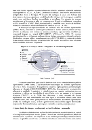 183
todo. Este sistema representa o quadro comum que identifica estruturas, elementos, relações e
interdependências (PADILLA, 1987). A hierarquia sistêmica é uma maneira de conceituar a
complexidade física e biológica. O conceito de hierarquia é usado em Biologia para
diferenciar os níveis de organização em células, tecidos e órgãos; em Sociologia, o conceito é
usado com indivíduos, famílias, comunidades e sociedades. Em ciencias de sistemas
agroflorestais, a hierarquia se acha em: pequenas areas de cultivo, unidades de produção e
regiões geográficas (CATIE, 1986). O sistema não é concebido como isolado do ambiente,
visto que o contato com o último influencia sua condição (PADILLA, 1987).
A introdução de espécies florestais nos cultivos é base dos sistemas agroflorestais
(SAFs). Assim, consistem na combinação deliberada de plantas lenhosas perenes: árvores,
arbustos e palmeiras, com culturas ou animais domésticos, seja em forma simultânea ou
sequencial (espaço ou tempo) (HEÜVELDOP; LAGEMANN, 1981). Os sistemas
agroflorestais têm os atributos de qualquer sistema: limites, componentes, interações, relações
hierárquicas, entradas, saídas e uma dinâmica temporal (CATIE, 1986). A concepção holística
é por um novo atributo chamado retroalimentação, que implica no equilíbrio entre entradas e
saídas, conforme demonstra a Figura 11.
Figura 11 - Concepção holística e integradora de um sistema agroflorestal
Fonte: Traversa, 2010.
O conceito de sistemas agroflorestais é muitas vezes usado como sinônimo de práticas
agroflorestais (NAIR, 1984). O desenvolvimento tecnológico dos sistemas agroflorestais
envolve as etapas consecutivas de diagnóstico; concepção e planejamento; experimentação;
adaptação e validação (KRISHNAMURTHY, 1994). Nas fases posteriores ao diagnóstico,
adaptação e validação é necessário o estabelecimento de parcelas participativas com os
produtores e oficinas de intercâmbio de experiências sobre os sucessos e os fracassos
atingidos (FRANZEL et al., 2004). Para determinar a escala adequada do sistema
agroflorestal que será implementado em uma região é necessário cumprir com certos
elementos-chave, tais como: gerar políticas de desenvolvimento de sistemas agroflorestais
criadas nas instituições locais,; avaliar o germoplasma para diferentes opções de mercado;
implementar distintas alternativas tecnológicas; e estender os resultados das pesquisas.
A importância dos sistemas agroflorestais na América Latina e no mundo
Do ponto de vista estrutural, a classificação dos sistemas agroflorestais surge a partir
dos componentes integrantes: árvores, plantas e animais. Os sistemas agroflorestais podem ser
simultâneos ou sequencias. Nos sequenciais existe uma relação cronológica entre as culturas
anuais e os produtos das árvores. Os sistemas simultâneos consistem em uma coexistência
 