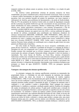 184
temporal contínua de culturas anuais ou perenes, árvores, frutiferas e ou criação de gado
(CATIE, 1986).
Na América Latina predominam sistemas de pecuária extensiva de baixa
rentabilidade, que pouco contribuem para o desenvolvimento social local. Neles as árvores
e arbustos podem desempenhar um papel positivo para a sustentabilidade das atividades
pecuárias, pois essa pecuária baseada em prados de gramíneas, nas áreas tropicais e
subtropicais da América, gera problemas de desmatamento e de perda de biodiversidade.
Mais de 35% das pradarias da América Central estão em estado de degradação avançada
devido à presença de grandes herbívoros que não coevoluíram em tais ecossistemas, pois
foram introduzidos de outros continentes. Ibrahim e Schlönvoigt (1999) dizem que nos
últimos anos, muitos agricultores começaram a usar sistemas silvopastorais, a fim de
aumentar a produtividade de suas terras e promover a conservação dos recursos naturais.
É importante destacar um aspecto novo dos SAFs, o serviço ambiental da captura
de dióxido de carbono, considerado uma contribuição aos fenômenos climáticos de
interesse internacional (IBRAHIM; ANDRADE, 2000; POMAREDA, 2000), além dos
benefícios tradicionais de árvores e arbustos, usados como sombra para o gado, barreiras
protetoras do vento e, também, para fornecer madeira para cercas, combustível e abrigo
para aves silvestres (HARVEY; HABER, 1999). Assim, cento e noventa espécies de
espécies florestais foram achadas em combinação com a criação de gado leitero em areas
pastoris em Monteverde, Costa Rica.
Em solos ácidos do Panamá, plantios de Acacia mangium, combinados com a
grama Bromus humidicola, melhoram a qualidade da forragem e o conteúdo de fósforo e
nitrogênio do solo, em comparação com a grama como monocultura (BOLÍVAR, 1998).
Estudos recentes têm mostrado que as árvores cumprem um papel importante para a
conservação dos animais selvagens, fornecendo abrigo, alimentos e sítios de descanso e
reprodução. Nas terras baixas do Pacífico, na Costa Rica, sistemas silvopastoris
tradicionais contêm uma variedade de árvores que fornecem forragem para o gado durante
a época de seca, além de servir como fonte de madeira para cercas é diversificar a fonte de
renda (BEER et al., 2000). A conectividade das cercas vivas facilita o movimento dos
animais silvestres e a dispersão das sementes, funcionando como corredores biológicos que
protegem as fontes de água (HARVEY; HABER, 1999) em paisagens agrícolas
fragmentadas.
Vantagens e desvantagens dos sistemas agroflorestais.
As principais vantagens dos sistemas agroflorestais consistem na manutenção das
propriedades físicas e a fertilidade do solo pelo transporte de nutrientes das camadas
profundas, através das raízes das árvores e a incorporação de matéria orgânica
(TORQUEBIAU, 1990). O solo fica beneficiado pelo aporte de folhas do estrato arbóreo; as
raízes das árvores melhoram a condição física do solo, protegendo-o dos efeitos da erosão,
enquanto permitem melhor aeração e penetração da água. A ciclagem de nutrientes entre a
vegetação e o solo contribui a manter a produtividade. Outra vantagem dos sistemas
agroflorestais é a tendência a aumentar a produção quando espécies fixadoras de nitrogênio
são usadas em plantações de culturas perenes. O gado pode contribuir para a remoção de
ervas daninhas nas plantações florestais e colocar nutrientes na superfície do solo sob a forma
de excrementos. Ao aumentar o numero de espécies, podem coexistir plantas de diversos
requerimentos nutricionais, que exploram diferentes horizontes do solo. Ainda, as árvores são
fonte de forragem para o gado e protegem o solo dos efeitos do sol, do vento e das fortes
chuvas; por razões de forma e estrutura, o sistema capta melhor a energia solar, uma maior
biomassa retorna para ele e podem conviver plantas com diferentes requerimentos de luz
(HEÜVELDOP; LAGEMANN, 1981); as diferentes camadas herbáceas e arbustivas geram
 