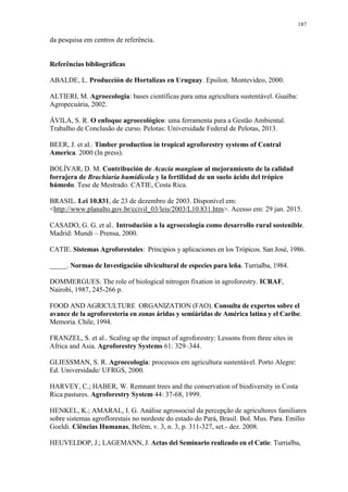 187
da pesquisa em centros de referência.
Referências bibliográficas
ABALDE, L. Producción de Hortalizas en Uruguay. Epsilon. Montevideo, 2000.
ALTIERI, M. Agroecologia: bases científicas para uma agricultura sustentável. Guaíba:
Agropecuária, 2002.
ÁVILA, S. R. O enfoque agroecológico: uma ferramenta para a Gestão Ambiental.
Trabalho de Conclusão de curso. Pelotas: Universidade Federal de Pelotas, 2013.
BEER, J. et al.. Timber production in tropical agroforestry systems of Central
America. 2000 (In press).
BOLÍVAR, D. M. Contribución de Acacia mangium al mejoramiento de la calidad
forrajera de Brachiaria humidicola y la fertilidad de un suelo ácido del trópico
húmedo. Tese de Mestrado. CATIE, Costa Rica.
BRASIL. Lei 10.831, de 23 de dezembro de 2003. Disponível em:
<http://www.planalto.gov.br/ccivil_03/leis/2003/L10.831.htm>. Acesso em: 29 jan. 2015.
CASADO, G. G. et al.. Introdución a la agroecologia como desarrollo rural sostenible.
Madrid: Mundi – Prensa, 2000.
CATIE. Sistemas Agroforestales: Principios y aplicaciones en los Trópicos. San José, 1986.
_____. Normas de Investigación silvicultural de especies para leña. Turrialba, 1984.
DOMMERGUES. The role of biological nitrogen fixation in agroforestry. ICRAF,
Nairobi, 1987, 245-266 p.
FOOD AND AGRICULTURE ORGANIZATION (FAO). Consulta de expertos sobre el
avance de la agroforestería en zonas áridas y semiáridas de América latina y el Caribe.
Memoria. Chile, 1994.
FRANZEL, S. et al.. Scaling up the impact of agroforestry: Lessons from three sites in
Africa and Asia. Agroforestry Systems 61: 329–344.
GLIESSMAN, S. R. Agroecologia: processos em agricultura sustentável. Porto Alegre:
Ed. Universidade/ UFRGS, 2000.
HARVEY, C.; HABER, W. Remnant trees and the conservation of biodiversity in Costa
Rica pastures. Agroforestry System 44: 37-68, 1999.
HENKEL, K.; AMARAL, I. G. Análise agrossocial da percepção de agricultores familiares
sobre sistemas agroflorestais no nordeste do estado do Pará, Brasil. Bol. Mus. Para. Emílio
Goeldi. Ciências Humanas, Belém, v. 3, n. 3, p. 311-327, set.- dez. 2008.
HEUVELDOP, J.; LAGEMANN, J. Actas del Seminario realizado en el Catie. Turrialba,
 