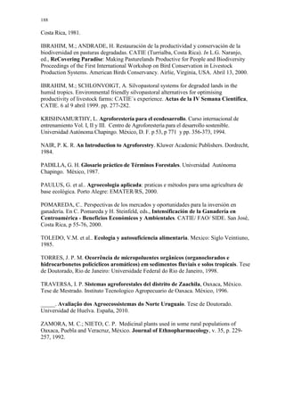 188
Costa Rica, 1981.
IBRAHIM, M.; ANDRADE, H. Restauración de la productividad y conservación de la
biodiversidad en pasturas degradadas. CATIE (Turrialba, Costa Rica). In L.G. Naranjo,
ed., ReCovering Paradise: Making Pasturelands Productive for People and Biodiversity
Proceedings of the First International Workshop on Bird Conservation in Livestock
Production Systems. American Birds Conservancy. Airlie, Virginia, USA. Abril 13, 2000.
IBRAHIM, M.; SCHLONVOIGT, A. Silvopastoral systems for degraded lands in the
humid tropics. Environmental friendly silvopastoral alternatives for optimising
productivity of livestock farms: CATIE´s experience. Actas de la IV Semana Científica,
CATIE. 6 al 9 abril 1999. pp. 277-282.
KRISHNAMURTHY, L. Agroforestería para el ecodesarrollo. Curso internacional de
entrenamiento Vol. I, II y III. Centro de Agroforestería para el desarrollo sostenible.
Universidad Autónoma Chapingo. México, D. F. p 53, p 771 y pp. 356-373, 1994.
NAIR, P. K. R. An Introduction to Agroforestry. Kluwer Academic Publishers. Dordrecht,
1984.
PADILLA, G. H. Glosario práctico de Términos Forestales. Universidad Autónoma
Chapingo. México, 1987.
PAULUS, G. et al.. Agroecologia aplicada: praticas e métodos para uma agricultura de
base ecológica. Porto Alegre: EMATER/RS, 2000.
POMAREDA, C.. Perspectivas de los mercados y oportunidades para la inversión en
ganadería. En C. Pomareda y H. Steinfeld, eds., Intensificación de la Ganadería en
Centroamérica - Beneficios Económicos y Ambientales. CATIE/ FAO/ SIDE. San José,
Costa Rica, p 55-76, 2000.
TOLEDO, V.M. et al.. Ecologia y autosuficiencia alimentaria. Mexico: Siglo Veintiuno,
1985.
TORRES, J. P. M. Ocorrência de micropoluentes orgânicos (organoclorados e
hidrocarbonetos policíclicos aromáticos) em sedimentos fluviais e solos tropicais. Tese
de Doutorado, Rio de Janeiro: Universidade Federal do Rio de Janeiro, 1998.
TRAVERSA, I. P. Sistemas agroforestales del distrito de Zaachila, Oaxaca, México.
Tese de Mestrado. Instituto Tecnologico Agropecuario de Oaxaca. México, 1996.
_____. Avaliação dos Agroecossistemas do Norte Uruguaio. Tese de Doutorado.
Universidad de Huelva. España, 2010.
ZAMORA, M. C.; NIETO, C. P. Medicinal plants used in some rural populations of
Oaxaca, Puebla and Veracruz, México. Journal of Ethnopharmacology, v. 35, p. 229-
257, 1992.
 