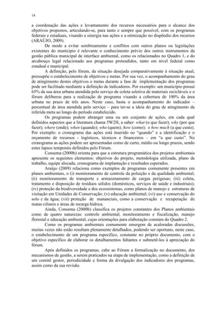 18
a coordenação das ações e levantamento dos recursos necessários para o alcance dos
objetivos propostos, articulando-se, para tanto e sempre que possível, com os programas
federais e estaduais, visando a sinergia nas ações e a otimização no dispêndio dos recursos
(ARAÚJO, 2009).
De modo a evitar sombreamento e conflitos com outros planos ou legislações
existentes do munícipio é relevante o conhecimento prévio dos outros instrumentos da
gestão pública municipal de interface ambiental, como os relacionados no Quadro 1, e do
arcabouço legal relacionado aos programas pretendidos, tanto em nível federal como
estadual e municipal.
A definição, pelo fórum, da situação desejada comparativamente à situação atual,
pressupõe o estabelecimento de objetivos e metas. Por sua vez, o acompanhamento do grau
de atingimento destes objetivos e metas durante a fase de implementação dos programas
pode ser facilitado mediante a definição de indicadores. Por exemplo: um município possui
65% da sua área urbana atendida pelo serviço de coleta seletiva de materiais recicláveis e o
fórum deliberou para a realização de programa visando a cobertura de 100% da área
urbana no prazo de três anos. Neste caso, basta o acompanhamento do indicador –
percentual de área atendida pelo serviço – para ter-se a ideia do grau de atingimento da
referida meta ao longo do período estabelecido.
Os programas podem abranger uma ou um conjunto de ações, em cada qual
definidos aspectos que a literatura chama 5W2H, a saber: what (o que fazer); why (por que
fazer); where (onde); when (quando); who (quem); how (como); e how much (a que custo).
Por exemplo: o cronograma das ações está inserido no “quando” e a identificação e o
orçamento de recursos - logísticos, técnicos e financeiros – em “a que custo”. No
cronograma as ações podem ser apresentadas como de curto, médio ou longo prazos, sendo
estes lapsos temporais definidos pelo Fórum.
Consema (2000b) orienta para que a estrutura programática dos projetos ambientais
apresente os seguintes elementos: objetivos do projeto, metodologia utilizada, plano de
trabalho, equipe alocada, cronograma de implantação e resultados esperados.
Araújo (2009) relaciona como exemplos de programas comumente presentes em
planos ambientais, o (i) monitoramento de controle da poluição e da qualidade ambiental;
(ii) monitoramento de transporte e armazenamento de cargas perigosas; (iii) coleta,
tratamento e disposição de resíduos sólidos (domésticos, serviços de saúde e industriais);
(iv) proteção da biodiversidade e dos ecossistemas, como planos de manejo e estruturas de
visitação em Unidades de Conservação; (v) educação ambiental; (vi) uso e conservação do
solo e da água; (vii) proteção de mananciais, como a conservação e recuperação de
matas ciliares e áreas de recarga hídrica.
Ainda, Consema (2000b) classifica os projetos constantes dos Planos ambientais
como de quatro naturezas: controle ambiental, monitoramento e fiscalização, manejo
florestal e educação ambiental, cujas orientações para elaboração constam do Quadro 2.
Como os programas ambientais comumente emergem de acaloradas discussões,
muitas vezes não estão resultam plenamente detalhados, podendo ser oportuno, neste caso,
o estabelecimento de um programa específico, constante no próprio documento, com o
objetivo específico de elaborar os detalhamentos faltantes e submetê-los à apreciação do
fórum.
Após definidos os programas, cabe ao Fórum a formalização no documento, dos
mecanismos de gestão, a serem praticados na etapa de implementação, como a definição de
um comitê gestor, periodicidade e forma da divulgação dos indicadores dos programas,
assim como da sua revisão.
 