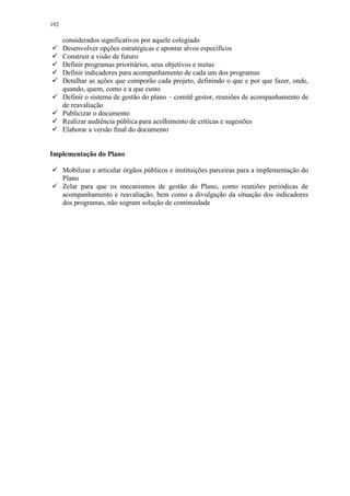192
considerados significativos por aquele colegiado
 Desenvolver opções estratégicas e apontar alvos específicos
 Construir a visão de futuro
 Definir programas prioritários, seus objetivos e metas
 Definir indicadores para acompanhamento de cada um dos programas
 Detalhar as ações que comporão cada projeto, definindo o que e por que fazer, onde,
quando, quem, como e a que custo
 Definir o sistema de gestão do plano – comitê gestor, reuniões de acompanhamento de
de reavaliação
 Publicizar o documento
 Realizar audiência pública para acolhimento de críticas e sugestões
 Elaborar a versão final do documento
Implementação do Plano
 Mobilizar e articular órgãos públicos e instituições parceiras para a implementação do
Plano
 Zelar para que os mecanismos de gestão do Plano, como reuniões periódicas de
acompanhamento e reavaliação, bem como a divulgação da situação dos indicadores
dos programas, não sogram solução de continuidade
 