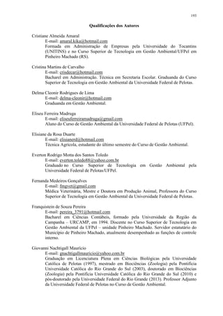 193
Qualificações dos Autores
Cristiane Almeida Amaral
E-mail: amaral.kika@hotmail.com
Formada em Administração de Empresas pela Universidade do Tocantins
(UNITINS) e no Curso Superior de Tecnologia em Gestão Ambiental/UFPel em
Pinheiro Machado (RS).
Cristina Martins de Carvalho
E-mail: crisdecar@hotmail.com
Bacharel em Administração. Técnica em Secretaria Escolar. Graduanda do Curso
Superior de Tecnologia em Gestão Ambiental da Universidade Federal de Pelotas.
Delma Cleonir Rodrigues de Lima
E-mail: delma-cleonir@hotmail.com
Graduanda em Gestão Ambiental.
Eliseu Ferreira Madruga
E-mail: eliseuferreiramadruga@gmail.com
Aluno do Curso de Gestão Ambiental da Universidade Federal de Pelotas (UFPel).
Elisiane da Rosa Duarte
E-mail: elisianerd@hotmail.com
Técnica Agrícola, estudante do último semestre do Curso de Gestão Ambiental.
Everton Rodrigo Motta dos Santos Toledo
E-mail: everton.toledo88@yahoo.com.br
Graduado no Curso Superior de Tecnologia em Gestão Ambiental pela
Universidade Federal de Pelotas/UFPel.
Fernanda Medeiros Gonçalves
E-mail: fmgvet@gmail.com
Médica Veterinária, Mestre e Doutora em Produção Animal, Professora do Curso
Superior de Tecnologia em Gestão Ambiental da Universidade Federal de Pelotas.
Franquistein de Souza Pereira
E-mail: pereira_3791@hotmail.com
Bacharel em Ciências Contábeis, formado pela Universidade da Região da
Campanha – URCAMP, em 1994. Discente no Curso Superior de Tecnologia em
Gestão Ambiental da UFPel – unidade Pinheiro Machado. Servidor estatutário do
Município de Pinheiro Machado, atualmente desempenhado as funções de controle
interno.
Giovanni Nachtigall Maurício
E-mail: gnachtigallmauricio@yahoo.com.br
Graduação em Licenciatura Plena em Ciências Biológicas pela Universidade
Católica de Pelotas (1997), mestrado em Biociências (Zoologia) pela Pontifícia
Universidade Católica do Rio Grande do Sul (2003), doutorado em Biociências
(Zoologia) pela Pontifícia Universidade Católica do Rio Grande do Sul (2010) e
pós-doutorado pela Universidade Federal do Rio Grande (2013). Professor Adjunto
da Universidade Federal de Pelotas no Curso de Gestão Ambiental.
 