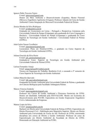 194
Ignacio Pablo Traversa Tejero
E-mail: igtraversa@gmail.com
Doutor em Meio Ambiente e Desenvolvimento (Espanha), Mestre Florestal
(México), Engenheiro Agrônomo (Uruguai), Professor Adjunto do Curso de Gestão
Ambiental/ Centro Integração do Mercosul/Universidade Federal de Pelotas.
Jéssica Mendes da Silva Rodrigues
E-mail: je-kika@bol.com.br
Graduada em Licenciatura em Letras - Português e Respectivas Literaturas pela
Universidade Federal do Pampa (Unipampa), pós-graduanda do Curso Linguagem e
Docência - Universidade Federal do Pampa (Unipampa) e graduanda do Curso
Superior de Tecnologia em Gestão Ambiental - Universidade Federal de Pelotas
(UFPEL).
João Carlos Nasser Cavalheiro
E-mail: joaocnasser@gmail.com
Licenciatura Plena em História-UCPEL, e graduado no Curso Superior de
Tecnologia em Gestão Ambiental-UFPEL.
Juliana Graciele da Silva Perini
E-mail: juli_perini@hotmail.com
Graduada no Curso Superior de Tecnologia em Gestão Ambiental pela
Universidade Federal de Pelotas/UFPel.
Larissa Fernandes Araujo
Email: araujo.larissa2011@bol.com.br
Técnica em Segurança do Trabalho, Bombeira Civil, e cursando o 5º semestre do
Curso Superior de Tecnologia em Gestão Ambiental.
Lidiara Mancilio Quevedo
E-mail: lidi_quevedo@hotmail.com
Graduanda em Gestão Ambiental pela Universidade Federal de Pelotas e graduanda
em Ciências Biológicas pela Faculdade Anhanguera Pelotas
Marcos Vinicius Godecke
E-mail: marcosgodecke@gmail.com
Professor nos Cursos de Gestão Ambiental e Processos Gerenciais da UFPel.
Doutor em Qualidade Ambiental pela FEEVALE-RS. Mestre em Economia do
Desenvolvimento pela PUCRS. Especialista em Gestão Empresarial. Engenheiro
Civil e Administrador de Empresas.
Mateus Lopes da Silva
E-mail: srmateus@bol.com.br
Bacharel em Direito pela Universidade Federal de Pelotas (UFPel). Especialista em
Direito Processual Civil - Habilitação para Magistério Superior. Mestre em Direito
Ambiental pela Universidade de Caxias do Sul. Professor da UFPel, ministrando
disciplinas nos cursos de Direito e Gestão Ambiental. Professor do curso de
Especialização em Direito Ambiental da Faculdade de Direito da UFPel.
Doutorando em Educação Ambiental na FURG.
 
