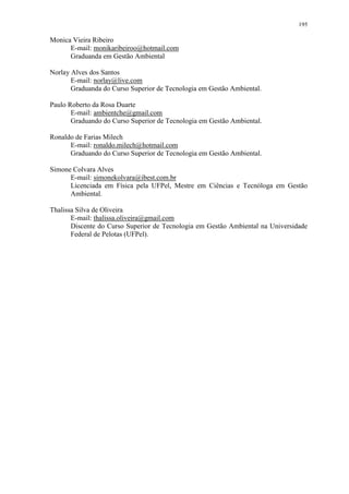 195
Monica Vieira Ribeiro
E-mail: monikaribeiroo@hotmail.com
Graduanda em Gestão Ambiental
Norlay Alves dos Santos
E-mail: norlay@live.com
Graduanda do Curso Superior de Tecnologia em Gestão Ambiental.
Paulo Roberto da Rosa Duarte
E-mail: ambientche@gmail.com
Graduando do Curso Superior de Tecnologia em Gestão Ambiental.
Ronaldo de Farias Milech
E-mail: ronaldo.milech@hotmail.com
Graduando do Curso Superior de Tecnologia em Gestão Ambiental.
Simone Colvara Alves
E-mail: simonekolvara@ibest.com.br
Licenciada em Física pela UFPel, Mestre em Ciências e Tecnóloga em Gestão
Ambiental.
Thalissa Silva de Oliveira
E-mail: thalissa.oliveira@gmail.com
Discente do Curso Superior de Tecnologia em Gestão Ambiental na Universidade
Federal de Pelotas (UFPel).
 
