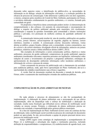 20
discussão sobre aspectos como: a identificação do público-alvo, as necessidades de
informação ou de diálogo, seleção de informações relevantes, e a avaliação periódica da
eficácia do processo de comunicação. Cabe diferenciar o público-alvo em dois segmentos,
o interno, composto pelos membros do Comitê de Meio Ambiente, participantes do Fórum,
e servidores dedicados cotidianamente às questões ambientais, e o externo, formado pela
comunidade em geral.
Os propósitos e benefícios desta comunicação podem incluir: (i) demonstração do
comprometimento e dos esforços; (ii) aumento da conscientização e encorajamento do
diálogo a respeito da política ambiental adotada pelo município; (iii) recebimento,
consideração e resposta às questões formuladas pela comunidade e demais instituições
públicas e privadas; (iv) promoção da melhoria contínua da qualidade ambiental do
município.
A comunicação interna pode resultar de: atas de reuniões, publicações em quadros
de avisos, jornais internos, caixas/esquemas de sugestão, páginas na internet, correio
eletrônico, reuniões e comitês. A comunicação externa: discussões informais, visitas
abertas ao público, grupos focados, diálogo com a comunidade, eventos comunitários, uso
de websites e de correio eletrônico, divulgação oficial de informações, anúncios em jornais
periódicos, relatórios anuais e linhas telefônicas diretas (ABNT, 2013).
São exemplos de informações a serem comunicadas: política, objetivos e metas
ambientais; processos de gestão ambiental; compromissos da gestão ambiental; aspectos
ambientais considerados relevantes; requisitos presentes em legislações; informações sobre
reduções de custos e investimentos em projetos e programas ambientais; estratégias de
aprimoramento do desempenho ambiental; informações sobre incidentes ambientais; e
informação de websites e pessoas de contato.
Como coroamento do processo de publicização está o chamamento da sociedade
para audiências públicas, onde, após breve apresentação do Plano Ambiental, dar-se-á a
oportunidade dos cidadãos manifestarem suas críticas e sugestões.
A versão final do documento resultará da discussão e tomada de decisão, pelo
Fórum, sobre o acatamento das manifestações oriundas das audiências públicas.
3 IMPLEMENTAÇÃO DE PLANOS AMBIENTAIS MUNICIPAIS
De nada adianta o processo de planejamento se não for acompanhado da
implementação. A elaboração de planos ambientais sem a preocupação da sua efetiva
implementação, além de desperdiçar todo o esforço de mobilização e dedicação da
sociedade, resulta numa frustração que dificultará novos esforços de mobilização social
voltados ao mesmo escopo. Portanto, a elaboração de planos ambientais precisa ser
encarada com seriedade e responsabilidade pelos gestores púbicos municipais.
Se a fase de implementação do Plano Ambiental ocorrer como ato contínuo da fase
de elaboração, toda a mobilização social ocorrida no processo de construção do documento
poderá ser aproveitada. Se não, provavelmente a equipe de projeto precisará iniciar novo
processo de mobilização social.
Araújo (2009) sugere como estratégia de implementação e acompanhamento do
Plano: (i) a mobilização e articulação dos órgãos e instituições parceiras, incluindo
definição de responsabilidades e compromissos; (ii) estabelecimento de agenda local, com
 