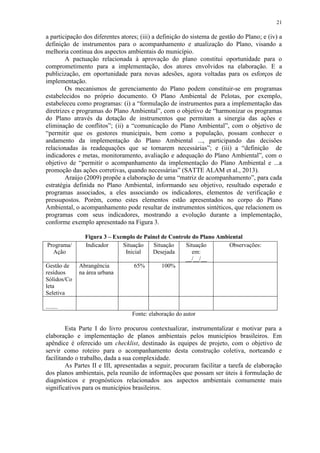 21
a participação dos diferentes atores; (iii) a definição do sistema de gestão do Plano; e (iv) a
definição de instrumentos para o acompanhamento e atualização do Plano, visando a
melhoria contínua dos aspectos ambientais do município.
A pactuação relacionada à aprovação do plano constitui oportunidade para o
comprometimento para a implementação, dos atores envolvidos na elaboração. E a
publicização, em oportunidade para novas adesões, agora voltadas para os esforços de
implementação.
Os mecanismos de gerenciamento do Plano podem constituir-se em programas
estabelecidos no próprio documento. O Plano Ambiental de Pelotas, por exemplo,
estabeleceu como programas: (i) a “formulação de instrumentos para a implementação das
diretrizes e programas do Plano Ambiental”, com o objetivo de “harmonizar os programas
do Plano através da dotação de instrumentos que permitam a sinergia das ações e
eliminação de conflitos”; (ii) a “comunicação do Plano Ambiental”, com o objetivo de
“permitir que os gestores municipais, bem como a população, possam conhecer o
andamento da implementação do Plano Ambiental ..., participando das decisões
relacionadas às readequações que se tornarem necessárias”; e (iii) a “definição de
indicadores e metas, monitoramento, avaliação e adequação do Plano Ambiental”, com o
objetivo de “permitir o acompanhamento da implementação do Plano Ambiental e ...a
promoção das ações corretivas, quando necessárias” (SATTE ALAM et al., 2013).
Araújo (2009) propõe a elaboração de uma “matriz de acompanhamento”, para cada
estratégia definida no Plano Ambiental, informando seu objetivo, resultado esperado e
programas associados, a eles associando os indicadores, elementos de verificação e
pressupostos. Porém, como estes elementos estão apresentados no corpo do Plano
Ambiental, o acompanhamento pode resultar de instrumentos sintéticos, que relacionem os
programas com seus indicadores, mostrando a evolução durante a implementação,
conforme exemplo apresentado na Figura 3.
Figura 3 – Exemplo de Painel de Controle do Plano Ambiental
Fonte: elaboração do autor
Esta Parte I do livro procurou contextualizar, instrumentalizar e motivar para a
elaboração e implementação de planos ambientais pelos municípios brasileiros. Em
apêndice é oferecido um checklist, destinado às equipes de projeto, com o objetivo de
servir como roteiro para o acompanhamento desta construção coletiva, norteando e
facilitando o trabalho, dada a sua complexidade.
As Partes II e III, apresentadas a seguir, procuram facilitar a tarefa de elaboração
dos planos ambientais, pela reunião de informações que possam ser úteis à formulação de
diagnósticos e prognósticos relacionados aos aspectos ambientais comumente mais
significativos para os municípios brasileiros.
Programa/
Ação
Indicador Situação
Inicial
Situação
Desejada
Situação
em:
__/__/__
Observações:
Gestão de
resíduos
Sólidos/Co
leta
Seletiva
Abrangência
na área urbana
65% 100%
........
 
