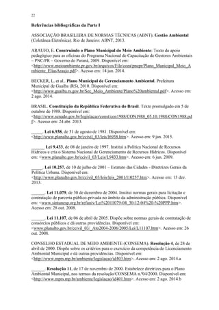 22
Referências bibliográficas da Parte I
ASSOCIAÇÃO BRASILEIRA DE NORMAS TÉCNICAS (ABNT). Gestão Ambiental
(Coletânea Eletrônica). Rio de Janeiro: ABNT, 2013.
ARAUJO, E. Construindo o Plano Municipal do Meio Ambiente: Texto de apoio
pedagógico para as oficinas do Programa Nacional de Capacitação de Gestores Ambientais
– PNC/PR – Governo do Paraná, 2009. Disponível em:
<http://www.meioambiente.pr.gov.br/arquivos/File/coea/pncpr/Plano_Municipal_Meio_A
mbiente_EliasAraujo.pdf>. Acesso em: 14 jan. 2014.
BECKER, L. et al.. Plano Municipal de Gerenciamento Ambiental. Prefeitura
Municipal de Guaíba (RS), 2010. Disponível em:
<http://www.guaiba.rs.gov.br/Sec_Meio_Ambiente/Plano%20ambiental.pdf>. Acesso em:
2 ago. 2014.
BRASIL. Constituição da República Federativa do Brasil. Texto promulgado em 5 de
outubro de 1988. Disponível em:
<http://www.senado.gov.br/legislacao/const/con1988/CON1988_05.10.1988/CON1988.pd
f>. Acesso em: 24 abr. 2013.
_____. Lei 6.938, de 31 de agosto de 1981. Disponível em:
<http://www.planalto.gov.br/ccivil_03/leis/l6938.htm>. Acesso em: 9 jan. 2015.
______ Lei 9.433, de 08 de janeiro de 1997. Institui a Política Nacional de Recursos
Hídricos e cria o Sistema Nacional de Gerenciamento de Recursos Hídricos. Disponível
em: <www.planalto.gov.br/ccivil_03/Leis/L9433.htm>. Acesso em: 6 jun. 2009.
_____. Lei 10.257, de 10 de julho de 2001 – Estatuto das Cidades - Diretrizes Gerais da
Política Urbana. Disponível em:
<http://www.planalto.gov.br/ccivil_03/leis/leis_2001/l10257.htm>. Acesso em: 13 dez.
2013.
______. Lei 11.079, de 30 de dezembro de 2004. Institui normas gerais para licitação e
contratação de parceria público-privada no âmbito da administração pública. Disponível
em: <www.sintunesp.org.br/refuniv/Lei%2011079-04_30-12-04%20-%20PPP.htm>.
Acesso em: 28 out. 2008.
______. Lei 11.107, de 06 de abril de 2005. Dispõe sobre normas gerais de contratação de
consórcios públicos e dá outras providências. Disponível em:
<www.planalto.gov.br/ccivil_03/_Ato2004-2006/2005/Lei/L11107.htm>. Acesso em: 26
out. 2008.
CONSELHO ESTADUAL DE MEIO AMBIENTE (CONSEMA). Resolução 4, de 28 de
abril de 2000. Dispõe sobre os critérios para o exercício da competência do Licenciamento
Ambiental Municipal e dá outras providências. Disponível em:
<http://www.mprs.mp.br/ambiente/legislacao/id403.htm>. Acesso em: 2 ago. 2014.a
______. Resolução 11, de 17 de novembro de 2000. Estabelece diretrizes para o Plano
Ambiental Municipal, nos termos da resolução/CONSEMA n.º04/2000. Disponível em:
<http://www.mprs.mp.br/ambiente/legislacao/id401.htm>. Acesso em: 2 ago. 2014.b
 