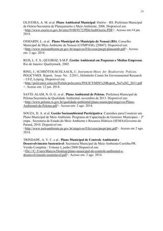 23
OLIVEIRA, A. M. et al. Plano Ambiental Municipal: Osório – RS. Prefeitura Municipal
de Osório/Secretaria de Planejamento e Meio Ambiente, 2006. Disponível em:
<http://www.osorio.rs.gov.br/sites/9100/9172/PDirAmbOsorio.PDF>. Acesso em:14 jan.
2014.
OSMARIN, L. et al.. Plano Municipal do Município de Nonoai (RS). Conselho
Municipal de Meio Ambiente de Nonoai (COMPAM), [2004?]. Disponível em:
<http://www.meioambiente.pr.gov.br/arquivos/File/coea/pncpr/planoamb.pdf>. Acesso
em: 2 ago. 2014.
REIS, L. F. S.; QUEIROZ, S.M.P. Gestão Ambiental em Pequenas e Médias Empresas.
Rio de Janeiro: Qualitymark, 2002.
RING, I.; SCHRÖTER-SCHLAACK, C. Instrument Mixes for Biodiversity Policies.
POLICYMIX Report, Issue No. 2/2011, Helmholtz Centre for Environmental Research
– UFZ, Leipzig. Disponível em:
<http://policymix.nina.no/Portals/policymix/POLICYMIX%20Report_No%202_2011.pdf
>. Acesso em: 12 jun. 2014.
SATTE ALAM, N. O. G. et al.. Plano Ambiental de Pelotas. Prefeitura Municipal de
Pelotas/Secretaria de Qualidade Ambiental, novembro de 2013. Disponível em:
<http://www.pelotas.rs.gov.br/qualidade-ambiental/plano-municipal/arquivos/Plano-
Ambiental-de-Pelotas.pdf>. Acesso em: 2 ago. 2014.
SOUZA, D. A. et al. Gestão Socioambiental Participativa: Caminhos para Construir um
Plano Municipal de Meio Ambiente. Programa de Capacitação de Gestores Municipais – 2ª
etapa . Secretaria de Estado do Meio Ambiente e Recursos Hídricos (SEMA)/Governo do
Paraná, 2010. Disponível em:
<http://www.meioambiente.pr.gov.br/arquivos/File/coea/pncpr/pnc.pdf>. Acesso em 2 ago.
2014.
TRINDADE, A. V. C. e al.. Plano Municipal de Controle Ambiental e
Desenvolvimento Sustentável. Secretaria Municipal de Meio Ambiente/Curitiba-PR.
Versão Completa : Volume I, junho/2008 Disponível em:
<file:///C:/Users/Marcos/Desktop/plano-municipal-de-controle-ambiental-e-
desenvolvimento-sustentavel.pdf>. Acesso em: 2 ago. 2014.
 