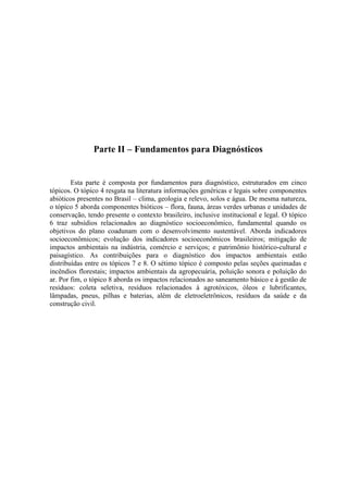 Parte II – Fundamentos para Diagnósticos
Esta parte é composta por fundamentos para diagnóstico, estruturados em cinco
tópicos. O tópico 4 resgata na literatura informações genéricas e legais sobre componentes
abióticos presentes no Brasil – clima, geologia e relevo, solos e água. De mesma natureza,
o tópico 5 aborda componentes bióticos – flora, fauna, áreas verdes urbanas e unidades de
conservação, tendo presente o contexto brasileiro, inclusive institucional e legal. O tópico
6 traz subsídios relacionados ao diagnóstico socioeconômico, fundamental quando os
objetivos do plano coadunam com o desenvolvimento sustentável. Aborda indicadores
socioeconômicos; evolução dos indicadores socioeconômicos brasileiros; mitigação de
impactos ambientais na indústria, comércio e serviços; e patrimônio histórico-cultural e
paisagístico. As contribuições para o diagnóstico dos impactos ambientais estão
distribuídas entre os tópicos 7 e 8. O sétimo tópico é composto pelas seções queimadas e
incêndios florestais; impactos ambientais da agropecuária, poluição sonora e poluição do
ar. Por fim, o tópico 8 aborda os impactos relacionados ao saneamento básico e à gestão de
resíduos: coleta seletiva, resíduos relacionados à agrotóxicos, óleos e lubrificantes,
lâmpadas, pneus, pilhas e baterias, além de eletroeletrônicos, resíduos da saúde e da
construção civil.
 