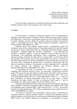 27
4 COMPONENTES ABIÓTICOS
Marcos Vinicius Godecke
Franquistein de Souza Pereira
Ronaldo de Farias Milech
Cristiane Almeida Amaral
Este quarto tópico, dedicado aos componentes abióticos dos planos ambientais, está
dividido em quatro seções: clima, geologia e relevo, solos e água.
4.1 Clima
O clima terrestre é resultado da energia proveniente do Sol e da capacidade da
superfície e atmosfera terrestres em absorver, emitir e refletir esta energia. Entre os fatores
que influenciam o clima estão a concentração de gases de efeito estufa (GEE), partículas
de origem vulcânica, aerossóis, albedos de superfície, além das condições da camada de
ozônio e concentração de nuvens. Estes fatores produzem forçamentos radiativos no
sistema climático (SOLOMON et al., 2007).
Enquanto alguns GEE possuem origem natural e antropogênica, outros são
resultados exclusivos da atividade humana. O forçamento radiativo de cada GEE durante
um período de tempo é determinado pela sua concentração atmosférica durante o tempo
considerado – resultado líquido das emissões e eliminações – e sua efetividade em
modificar o equilíbrio radiativo. A taxa de eliminação varia em função do nível de
concentração e das propriedades atmosféricas, como a temperatura e condicionantes
químicas existentes. O dióxido de carbono (CO2), o metano (CH4) e o óxido nitroso (N2O)
são chamados GEE de longa vida, pois são quimicamente mais estáveis e persistem na
atmosfera durante décadas ou séculos, influenciando o clima no longo prazo. Os gases de
vida curta, como o monóxido de carbono (CO) e o dióxido de enxofre (SO2) são mais
reativos em processos oxidativos. Na estratosfera, o ozônio, importante GEE, é eliminado
por reações químicas com substâncias de produção antrópica, como os
clorofluorcarbonetos (CFC) (SALOMON et al., 2007).
A concentração de GEE na atmosfera vem sendo acompanhada de forma
abrangente pela americana National Oceanic and Atmospheric Administration (NOAA)
desde 1979, através de uma rede global de monitoramento. Em 2004 a NOAA passou a
divulgar a evolução conjunta das concentrações dos cinco principais GEE – CO2 , CH4,
N20, diclorodifluorcarbono (CFC-12) e o triclorofluormetano (CFC-11) – e outros 15
gases minoritários, na maioria halogenados, através de um único índice, o Annual
Greenhouse Gas Index (AGGI). A partir do referencial AGGI igual a 1 para as
concentrações em 1990, o índice atingiu 1,30 em 2011 (NOAA, 2012).
Pesquisas patrocinadas pelo Painel Intergovernamental sobre Mudanças Climáticas
(IPCC) apontam o aumento da temperatura média do planeta no período de 1859 a 1899
em comparação com o período de 2001 a 2005 como de 0,76ºC +/- 0,19ºc. No território
brasileiro, na média decenal entre 1979 e 2005, as temperaturas teriam subido entre 0,15 e
0,35ºC (TRENBERTH et al., 2007).
Com base nas estimativas das concentrações, emissões anuais e crescimento do
forçamento radiativo, pesquisas procuram estimar a evolução destes parâmetros para as
próximas décadas e suas repercussões no crescimento da temperatura do planeta. Segundo
OECD (2011), sem políticas ambiciosas de mitigação, as concentrações dos gases
 
